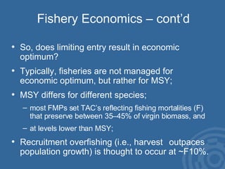 Fishery Economics – cont’d So, does limiting entry result in economic  optimum?  Typically, fisheries are not managed for  economic optimum, but rather for MSY; MSY differs for different species;  most FMPs set TAC’s reflecting fishing mortalities (F) that preserve between 35–45% of virgin biomass, and  at levels lower than MSY; Recruitment overfishing (i.e., harvest  outpaces population growth) is thought to occur at ~F10%. 