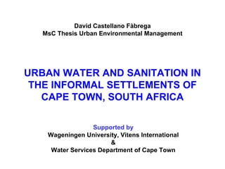 URBAN WATER AND SANITATION  IN THE INFORMAL SETTLEMENTS OF  CAPE TOWN, SOUTH AFRICA David Castellano Fàbrega MsC Thesis Urban Environmental Management Supported by Wageningen University, Vitens International & Water Services Department of Cape Town 