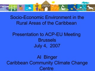 Socio-Economic Environment in the Rural Areas of the Caribbean  Presentation to ACP-EU Meeting  Brussels July 4,  2007 Al  Binger Caribbean Community Climate Change Centre  