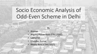 Socio Economic Analysis of
Odd-Even Scheme in Delhi
By
• Anuron
• Angshu Plavan Nath (ENE17002)
• Lakhanlal
• Chandan Kumar
• Rituraj Bora (CSM15017)
 