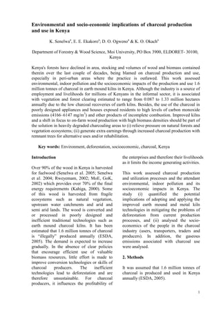 1
Environmental and socio-economic implications of charcoal production
and use in Kenya
K. Senelwaa
, E. E. Ekakoroa
; D. O. Ogwenoa
& K. O. Okacha
Department of Forestry & Wood Science, Moi University, PO Box 3900, ELDORET- 30100,
Kenya
Kenya's forests have declined in area, stocking and volumes of wood and biomass contained
therein over the last couple of decades, being blamed on charcoal production and use,
especially in peri-urban areas where the practice is outlawed. This work assessed
environmental, indoor pollution and the socioeconomic impacts of the production and use 1.6
million tonnes of charcoal in earth mound kilns in Kenya. Although the industry is a source of
employment and livelihoods for millions of Kenyans in the informal sector, it is associated
with vegetation and forest clearing estimated to range from 0.087 to 1.33 million hectares
annually due to the low charcoal recoveries of earth kilns. Besides, the use of the charcoal in
poorly designed appliances and houses exposed residents to high levels of carbon monoxide
emissions (4166–6147 mg/m3
) and other products of incomplete combustion. Improved kilns
and a shift in focus to on-farm wood production with high biomass densities should be part of
the solution in heavily degraded charcoaling areas to (i) relieve pressure on natural forests and
vegetation ecosystems; (ii) generate extra earnings through increased charcoal production with
remnant trees for alternative uses and/or rehabilitation.
Key words: Environment, deforestation, socioeconomic, charcoal, Kenya
Introduction
Over 90% of the wood in Kenya is harvested
for fuelwood (Senelwa et al. 2005; Senelwa
et al. 2004; Rweyemam, 2002; MoE, GoK,
2002) which provides over 70% of the final
energy requirements (Kahiga, 2000). Some
of this wood is harvested from fragile
ecosystems such as natural vegetation,
upstream water catchments and arid and
semi arid lands. The wood is converted and
or processed in poorly designed and
inefficient traditional technologies such as
earth mound charcoal kilns. It has been
estimated that 1.6 million tonnes of charcoal
is “illegally” produced annually (ESDA,
2005). The demand is expected to increase
gradually. In the absence of clear policies
that encourage efficient use of valuable
biomass resources, little effort is made to
improve conversion technologies or skills of
charcoal producers. The inefficient
technologies lead to deforestation and are
therefore unsustainable. For charcoal
producers, it influences the profitability of
the enterprises and therefore their livelihoods
as it limits the income generating activities.
This work assessed charcoal production
and utilization processes and the attendant
environmental, indoor pollution and its
socioeconomic impacts in Kenya. The
study (i) quantified the potential
implications of adopting and applying the
improved earth mound and metal kiln
technologies in mitigating the problems of
deforestation from current production
processes, and (ii) analysed the socio-
economics of the people in the charcoal
industry (users, transporters, traders and
producers). In addition, the gaseous
emissions associated with charcoal use
were analysed.
2. Methods
It was assumed that 1.6 million tonnes of
charcoal is produced and used in Kenya
annually (ESDA, 2005).
 