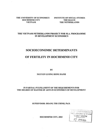 THE UNIVERSITY OF ECONOMICS
HOCHIMINH CITY
VIETNAM
INSTITUTE OF SOCIAL STUDIES
THE HAGUE
THE NETHERLANDS
THE VIETNAM-NETHERLANDS PROJECT FOR M.A. PROGRAMME
IN DEVELOPMENT ECONOMICS
SOCIOECONOMIC DETERMINANTS
OF FERTILITY IN HOCHIMINH CITY
BY
NGUYEN LUONG HONG HANH
IN PARTIAL FULFILLMENT OF THE REQUIREMENTS FOR
THE DEGREE OF MASTER OF ARTS IN ECONOMICS OF DEVELOPMENT
SUPERVISOR: HOANG THI CHINH, Ph.D.
HOCHIMINH CITY, 2003
 