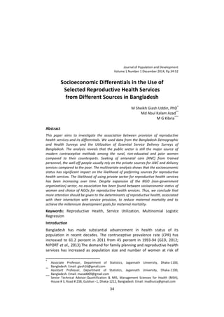 Journal of Population and Development
Volume 1 Number 1 December 2014, Pp.34-52
34
Socioeconomic Differentials in the Use of
Selected Reproductive Health Services
from Different Sources in Bangladesh
M Sheikh Giash Uddin, PhD*
Md Abul Kalam Azad**
M G Kibria***
Abstract
This paper aims to investigate the association between provision of reproductive
health services and its differentials. We used data from the Bangladesh Demographic
and Health Surveys and the Utilization of Essential Service Delivery Surveys of
Bangladesh. The analysis reveals that the public sector is still the major source of
modern contraceptive methods among the rural, non-educated and poor women
compared to their counterparts. Seeking of antenatal care (ANC) from trained
personnel, the well-off people usually rely on the private sources for ANC and delivery
services compared to the poor. The multivariate analysis shows that the socioeconomic
status has significant impact on the likelihood of preferring sources for reproductive
health services. The likelihood of using private sector for reproductive health services
has been increasing over time. Despite expansion of the NGO (non-government
organization) sector, no association has been found between socioeconomic status of
women and choice of NGOs for reproductive health services. Thus, we conclude that
more attention should be given to the determinants of reproductive health, associated
with their interaction with service provision, to reduce maternal mortality and to
achieve the millennium development goals for maternal mortality.
Keywords: Reproductive Health, Service Utilization, Multinomial Logistic
Regression
Introduction
Bangladesh has made substantial advancement in health status of its
population in recent decades. The contraceptive prevalence rate (CPR) has
increased to 61.2 percent in 2011 from 45 percent in 1993-94 (GED, 2012;
NIPORT et al., 2013).The demand for family planning and reproductive health
services has increased as population size and number of women at risk of
*
Associate Professor, Department of Statistics, Jagannath University, Dhaka-1100,
Bangladesh. Email: giash16@gmail.com
**
Assistant Professor, Department of Statistics, Jagannath University, Dhaka-1100,
Bangladesh. Email: mazad009@gmail.com
***
Senior Technical Advisor-Quantification & MIS, Management Sciences for Health (MSH),
House # 3, Road # 23B, Gulshan -1, Dhaka-1212, Bangladesh. Email: madhurza@gmail.com
 