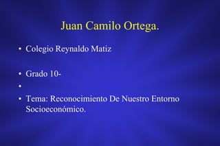 Juan Camilo Ortega.
• Colegio Reynaldo Matiz

• Grado 10-
•
• Tema: Reconocimiento De Nuestro Entorno
  Socioeconómico.
 
