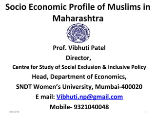 Socio Economic Profile of Muslims in
Maharashtra
Prof. Vibhuti Patel
Director,
Centre for Study of Social Exclusion & Inclusive Policy
Head, Department of Economics,
SNDT Women’s University, Mumbai-400020
E mail: Vibhuti.np@gmail.com
Mobile- 9321040048
08/10/14 1
 