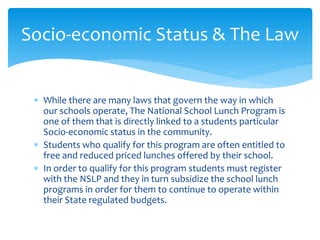  While there are many laws that govern the way in which
our schools operate, The National School Lunch Program is
one of them that is directly linked to a students particular
Socio-economic status in the community.
 Students who qualify for this program are often entitled to
free and reduced priced lunches offered by their school.
 In order to qualify for this program students must register
with the NSLP and they in turn subsidize the school lunch
programs in order for them to continue to operate within
their State regulated budgets.
Socio-economic Status & The Law
 