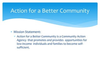  Mission Statement:
 Action for a Better Community is a Community Action
Agency that promotes and provides opportunities for
low-income individuals and families to become self-
sufficient.
Action for a Better Community
 