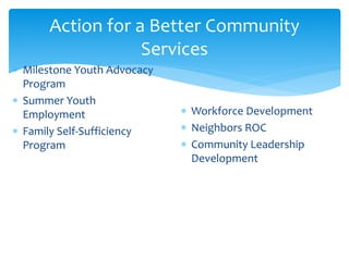 Action for a Better Community
Services
 Milestone Youth Advocacy
Program
 Summer Youth
Employment
 Family Self-Sufficiency
Program
 Workforce Development
 Neighbors ROC
 Community Leadership
Development
 