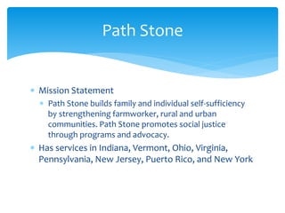  Mission Statement
 Path Stone builds family and individual self-sufficiency
by strengthening farmworker, rural and urban
communities. Path Stone promotes social justice
through programs and advocacy.
 Has services in Indiana, Vermont, Ohio, Virginia,
Pennsylvania, New Jersey, Puerto Rico, and New York
Path Stone
 