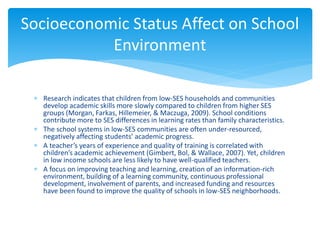  Research indicates that children from low-SES households and communities
develop academic skills more slowly compared to children from higher SES
groups (Morgan, Farkas, Hillemeier, & Maczuga, 2009). School conditions
contribute more to SES differences in learning rates than family characteristics.
 The school systems in low-SES communities are often under-resourced,
negatively affecting students’ academic progress.
 A teacher’s years of experience and quality of training is correlated with
children’s academic achievement (Gimbert, Bol, & Wallace, 2007). Yet, children
in low income schools are less likely to have well-qualified teachers.
 A focus on improving teaching and learning, creation of an information-rich
environment, building of a learning community, continuous professional
development, involvement of parents, and increased funding and resources
have been found to improve the quality of schools in low-SES neighborhoods.
Socioeconomic Status Affect on School
Environment
 