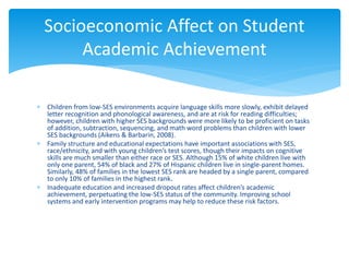  Children from low-SES environments acquire language skills more slowly, exhibit delayed
letter recognition and phonological awareness, and are at risk for reading difficulties;
however, children with higher SES backgrounds were more likely to be proficient on tasks
of addition, subtraction, sequencing, and math word problems than children with lower
SES backgrounds (Aikens & Barbarin, 2008).
 Family structure and educational expectations have important associations with SES,
race/ethnicity, and with young children’s test scores, though their impacts on cognitive
skills are much smaller than either race or SES. Although 15% of white children live with
only one parent, 54% of black and 27% of Hispanic children live in single-parent homes.
Similarly, 48% of families in the lowest SES rank are headed by a single parent, compared
to only 10% of families in the highest rank.
 Inadequate education and increased dropout rates affect children’s academic
achievement, perpetuating the low-SES status of the community. Improving school
systems and early intervention programs may help to reduce these risk factors.
Socioeconomic Affect on Student
Academic Achievement
 