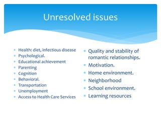 Unresolved issues
 Health: diet, infectious disease
 Psychological.
 Educational achievement
 Parenting
 Cognition
 Behavioral.
 Transportation
 Unemployment
 Access to Health Care Services
 Quality and stability of
romantic relationships.
 Motivation.
 Home environment.
 Neighborhood
 School environment.
 Learning resources
 