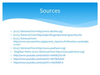  (n.d.). Retrieved from http://www.abcinfo.org/
 (n.d.). Retrieved from http://aspe.hhs.gov/poverty/13poverty.cfm
 (n.d.). Retrieved from
http://www.nyscaaonline.org/poverty_reports.cfm?location=nystate§io
n=2011
 (n.d.). Retrieved from http://www.youthyear.org/
 Neighbor Works. (n.d.). Retrieved from http://www.pathstone.org/
 http://www.youtube.com/watch?v=tmkXE2CK-rM
 http://www.youtube.com/watch?v=BCFSjVkstS0
 http://www.youtube.com/watch?v=rAsZNditf-A
Sources
 