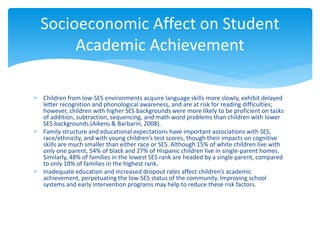  Children from low-SES environments acquire language skills more slowly, exhibit delayed
letter recognition and phonological awareness, and are at risk for reading difficulties;
however, children with higher SES backgrounds were more likely to be proficient on tasks
of addition, subtraction, sequencing, and math word problems than children with lower
SES backgrounds (Aikens & Barbarin, 2008).
 Family structure and educational expectations have important associations with SES,
race/ethnicity, and with young children’s test scores, though their impacts on cognitive
skills are much smaller than either race or SES. Although 15% of white children live with
only one parent, 54% of black and 27% of Hispanic children live in single-parent homes.
Similarly, 48% of families in the lowest SES rank are headed by a single parent, compared
to only 10% of families in the highest rank.
 Inadequate education and increased dropout rates affect children’s academic
achievement, perpetuating the low-SES status of the community. Improving school
systems and early intervention programs may help to reduce these risk factors.
Socioeconomic Affect on Student
Academic Achievement
 