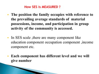 How SES is MEASURED ?
 The position the family occupies with reference to
the prevailing average standards of material
possessions, income, and participation in group
activity of the community is accessed.
 In SES scale ,there are many component like
education component occupation component ,income
component etc.
 Each component has different level and we will
give number
 