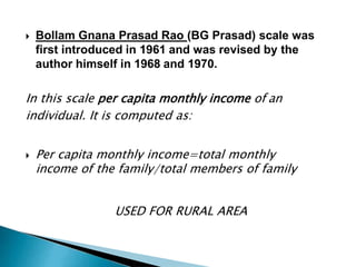  Bollam Gnana Prasad Rao (BG Prasad) scale was
first introduced in 1961 and was revised by the
author himself in 1968 and 1970.
In this scale per capita monthly income of an
individual. It is computed as:
 Per capita monthly income=total monthly
income of the family/total members of family
USED FOR RURAL AREA
 