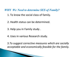 WHY We Need to determine SES of Family?
1. To know the social class of family.
2. Health status can be determined.
3. Help you in Family study .
4. Uses in various Research study.
5.To suggest corrective measures which are socially
acceptable and economically feasible for the family.
 
