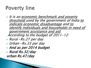  It is an economic benchmark and poverty
threshold used by the government of India to
indicate economic disadvantage and to
identify individuals and households in need of
government assistance and aid.
According to the budget of 2011-12:
 Rural –Rs.27 per day
 Urban –Rs.33 per day
 And as per 2014 budget
 Rural Rs.32/day
urban Rs.47/day
 