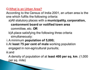 Q.What is an Urban Area?
According to the Census of India 2001, an urban area is the
one which fulfils the following criteria:
a)All statutory places with a municipality, corporation,
cantonment board or notified town area
committee, etc. OR
b)A place satisfying the following three criteria
simultaneously:
i.A minimum population of 5,000;
ii.At least 75 per cent of male working population
engaged in non-agricultural pursuits;
iii.and
A density of population of at least 400 per sq. km. (1,000
per sq. mile)
 