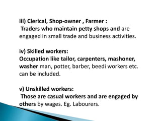 iii) Clerical, Shop-owner , Farmer :
Traders who maintain petty shops and are
engaged in small trade and business activities.
iv) Skilled workers:
Occupation like tailor, carpenters, mashoner,
washer man, potter, barber, beedi workers etc.
can be included.
v) Unskilled workers:
Those are casual workers and are engaged by
others by wages. Eg. Labourers.
 