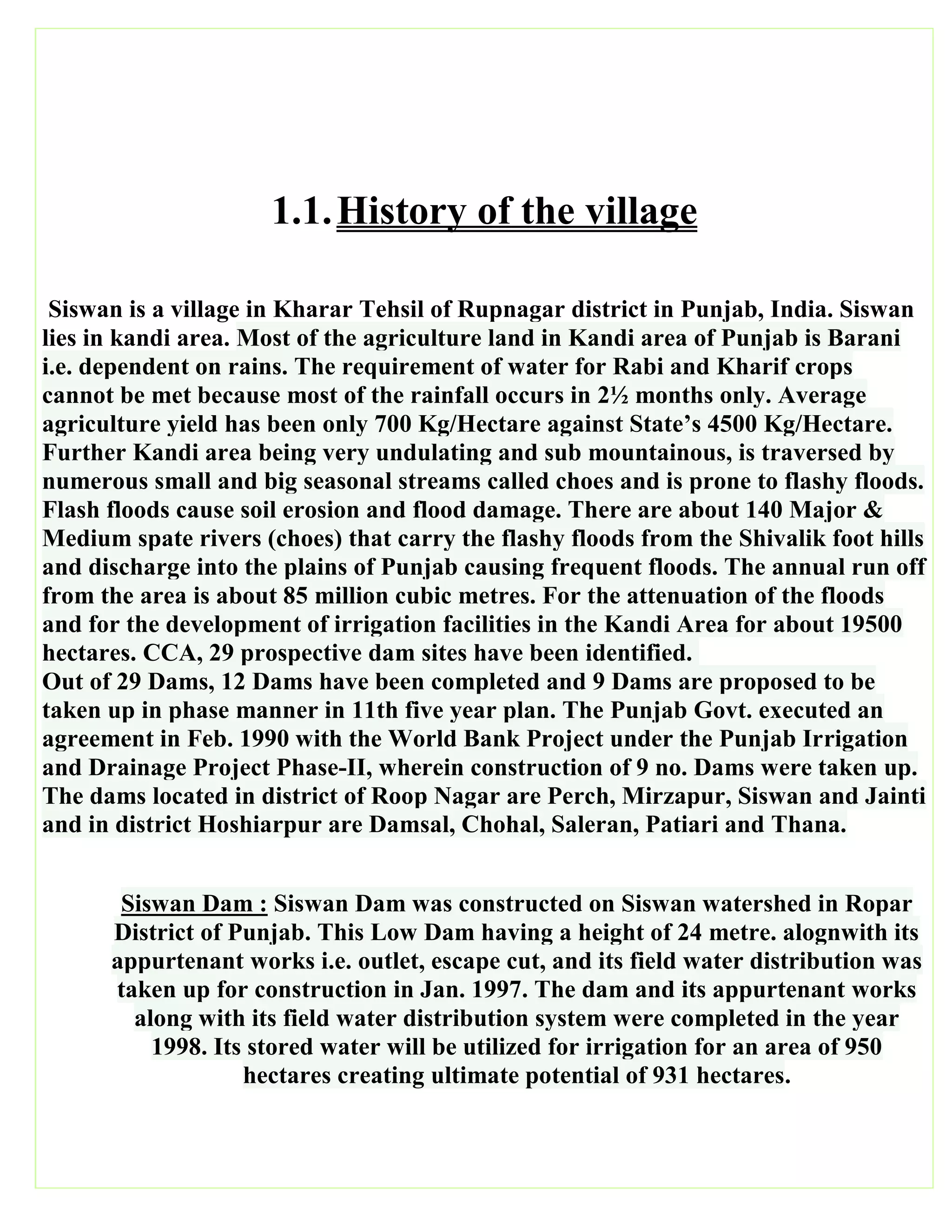 1.1.History of the village
Siswan is a village in Kharar Tehsil of Rupnagar district in Punjab, India. Siswan
lies in kandi area. Most of the agriculture land in Kandi area of Punjab is Barani
i.e. dependent on rains. The requirement of water for Rabi and Kharif crops
cannot be met because most of the rainfall occurs in 2½ months only. Average
agriculture yield has been only 700 Kg/Hectare against State’s 4500 Kg/Hectare.
Further Kandi area being very undulating and sub mountainous, is traversed by
numerous small and big seasonal streams called choes and is prone to flashy floods.
Flash floods cause soil erosion and flood damage. There are about 140 Major &
Medium spate rivers (choes) that carry the flashy floods from the Shivalik foot hills
and discharge into the plains of Punjab causing frequent floods. The annual run off
from the area is about 85 million cubic metres. For the attenuation of the floods
and for the development of irrigation facilities in the Kandi Area for about 19500
hectares. CCA, 29 prospective dam sites have been identified.
Out of 29 Dams, 12 Dams have been completed and 9 Dams are proposed to be
taken up in phase manner in 11th five year plan. The Punjab Govt. executed an
agreement in Feb. 1990 with the World Bank Project under the Punjab Irrigation
and Drainage Project Phase-II, wherein construction of 9 no. Dams were taken up.
The dams located in district of Roop Nagar are Perch, Mirzapur, Siswan and Jainti
and in district Hoshiarpur are Damsal, Chohal, Saleran, Patiari and Thana.
Siswan Dam : Siswan Dam was constructed on Siswan watershed in Ropar
District of Punjab. This Low Dam having a height of 24 metre. alognwith its
appurtenant works i.e. outlet, escape cut, and its field water distribution was
taken up for construction in Jan. 1997. The dam and its appurtenant works
along with its field water distribution system were completed in the year
1998. Its stored water will be utilized for irrigation for an area of 950
hectares creating ultimate potential of 931 hectares.
 