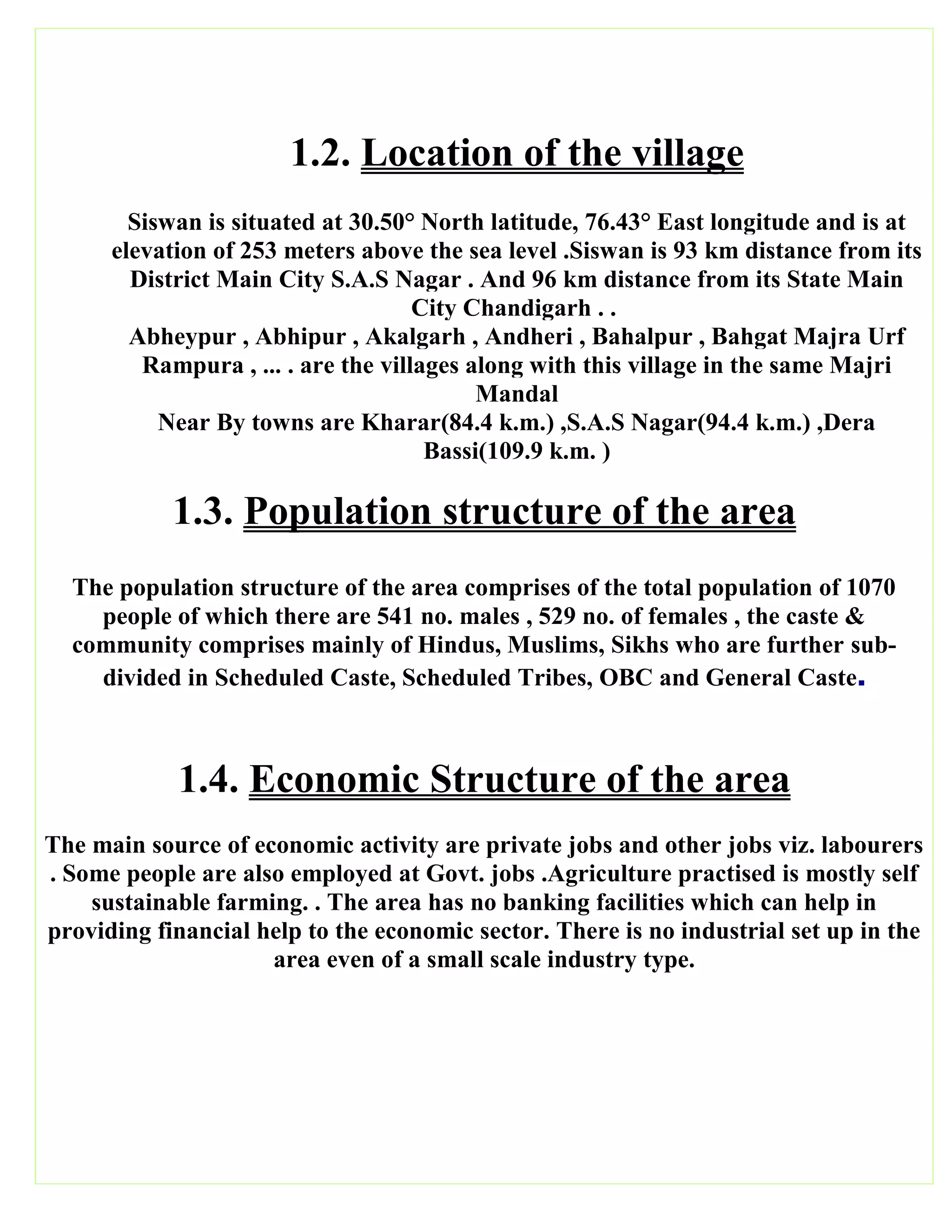 1.2. Location of the village
Siswan is situated at 30.50° North latitude, 76.43° East longitude and is at
elevation of 253 meters above the sea level .Siswan is 93 km distance from its
District Main City S.A.S Nagar . And 96 km distance from its State Main
City Chandigarh . .
Abheypur , Abhipur , Akalgarh , Andheri , Bahalpur , Bahgat Majra Urf
Rampura , ... . are the villages along with this village in the same Majri
Mandal
Near By towns are Kharar(84.4 k.m.) ,S.A.S Nagar(94.4 k.m.) ,Dera
Bassi(109.9 k.m. )
1.3. Population structure of the area
The population structure of the area comprises of the total population of 1070
people of which there are 541 no. males , 529 no. of females , the caste &
community comprises mainly of Hindus, Muslims, Sikhs who are further sub-
divided in Scheduled Caste, Scheduled Tribes, OBC and General Caste.
1.4. Economic Structure of the area
The main source of economic activity are private jobs and other jobs viz. labourers
. Some people are also employed at Govt. jobs .Agriculture practised is mostly self
sustainable farming. . The area has no banking facilities which can help in
providing financial help to the economic sector. There is no industrial set up in the
area even of a small scale industry type.
 
