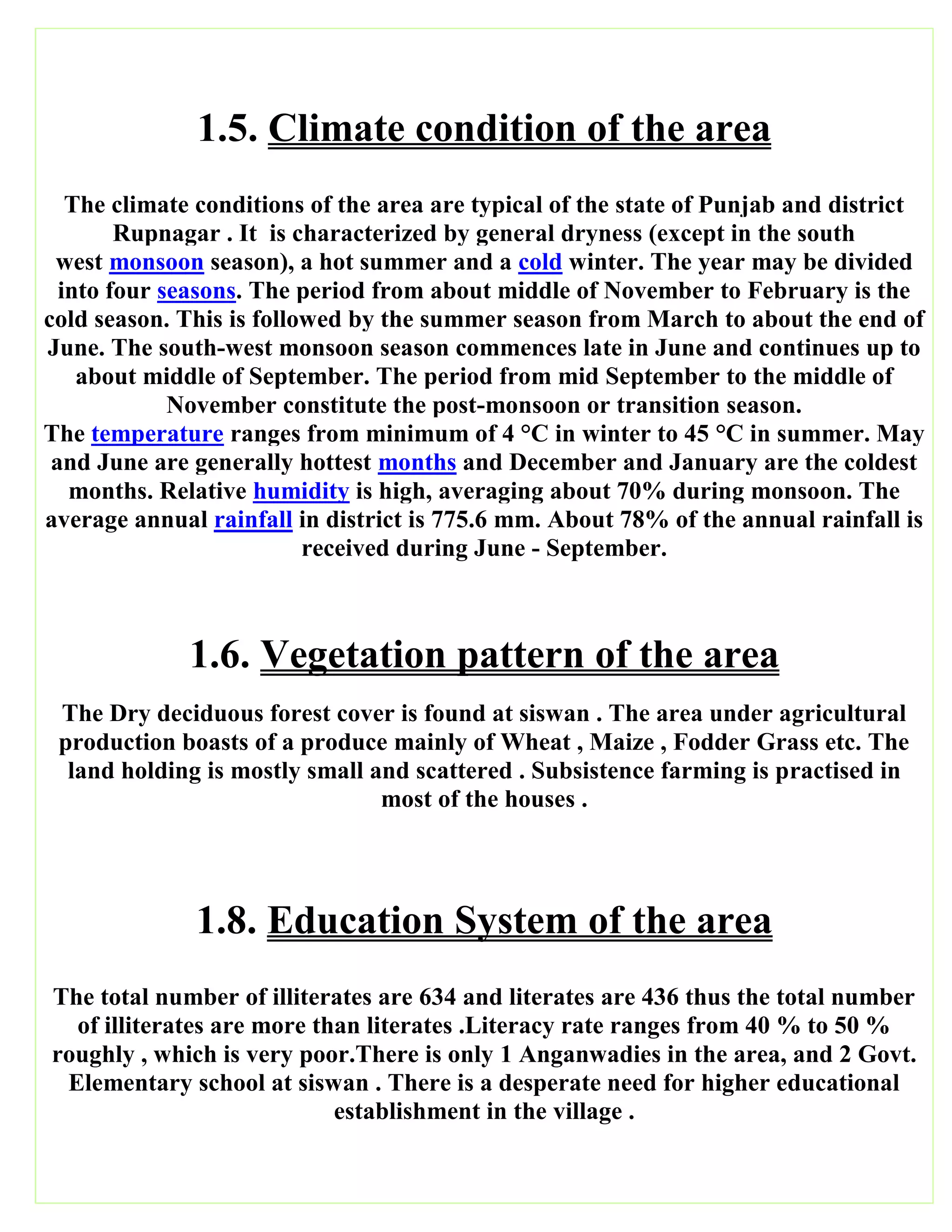 1.5. Climate condition of the area
The climate conditions of the area are typical of the state of Punjab and district
Rupnagar . It is characterized by general dryness (except in the south
west monsoon season), a hot summer and a cold winter. The year may be divided
into four seasons. The period from about middle of November to February is the
cold season. This is followed by the summer season from March to about the end of
June. The south-west monsoon season commences late in June and continues up to
about middle of September. The period from mid September to the middle of
November constitute the post-monsoon or transition season.
The temperature ranges from minimum of 4 °C in winter to 45 °C in summer. May
and June are generally hottest months and December and January are the coldest
months. Relative humidity is high, averaging about 70% during monsoon. The
average annual rainfall in district is 775.6 mm. About 78% of the annual rainfall is
received during June - September.
1.6. Vegetation pattern of the area
The Dry deciduous forest cover is found at siswan . The area under agricultural
production boasts of a produce mainly of Wheat , Maize , Fodder Grass etc. The
land holding is mostly small and scattered . Subsistence farming is practised in
most of the houses .
1.8. Education System of the area
The total number of illiterates are 634 and literates are 436 thus the total number
of illiterates are more than literates .Literacy rate ranges from 40 % to 50 %
roughly , which is very poor.There is only 1 Anganwadies in the area, and 2 Govt.
Elementary school at siswan . There is a desperate need for higher educational
establishment in the village .
 