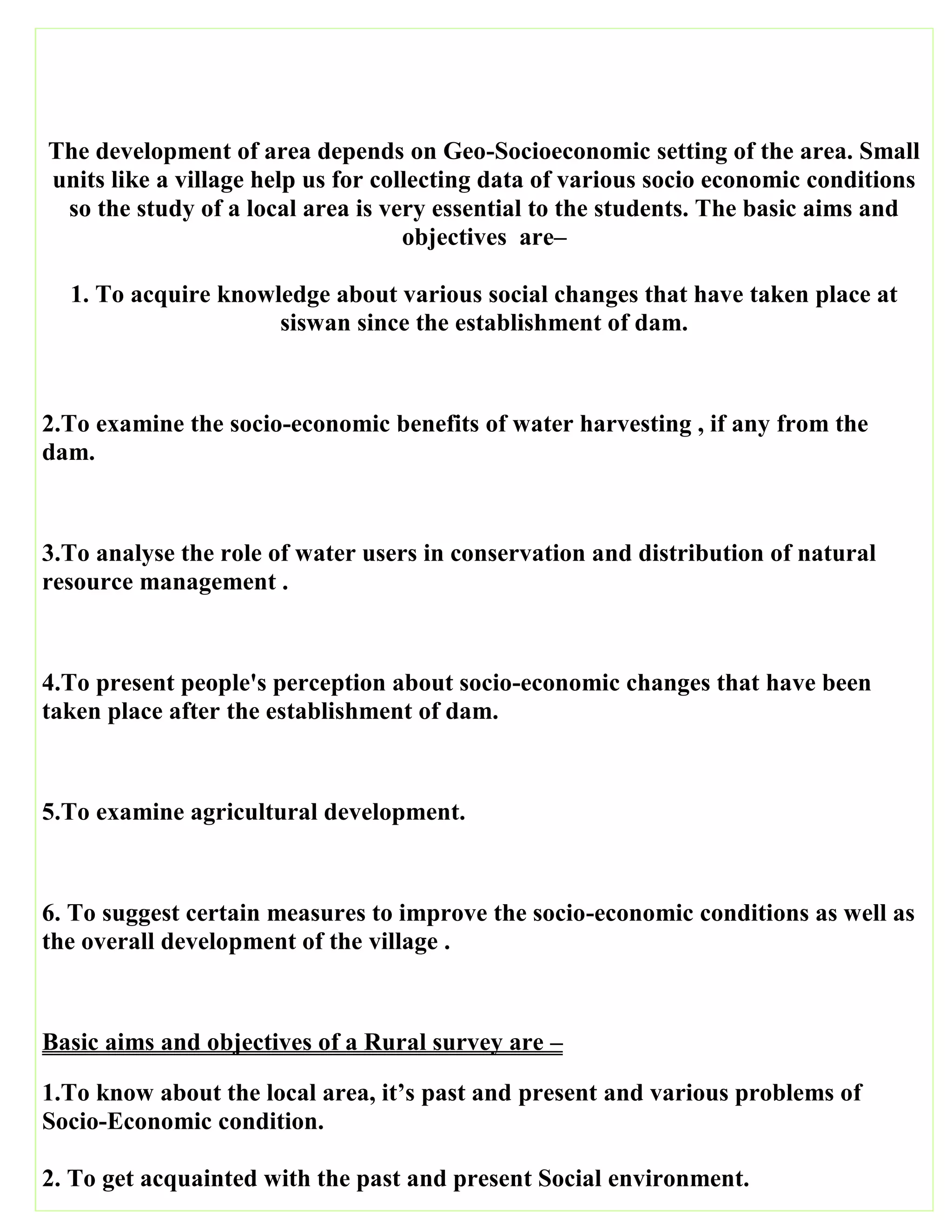 The development of area depends on Geo-Socioeconomic setting of the area. Small
units like a village help us for collecting data of various socio economic conditions
so the study of a local area is very essential to the students. The basic aims and
objectives are–
1. To acquire knowledge about various social changes that have taken place at
siswan since the establishment of dam.
2.To examine the socio-economic benefits of water harvesting , if any from the
dam.
3.To analyse the role of water users in conservation and distribution of natural
resource management .
4.To present people's perception about socio-economic changes that have been
taken place after the establishment of dam.
5.To examine agricultural development.
6. To suggest certain measures to improve the socio-economic conditions as well as
the overall development of the village .
Basic aims and objectives of a Rural survey are –
1.To know about the local area, it’s past and present and various problems of
Socio-Economic condition.
2. To get acquainted with the past and present Social environment.
 