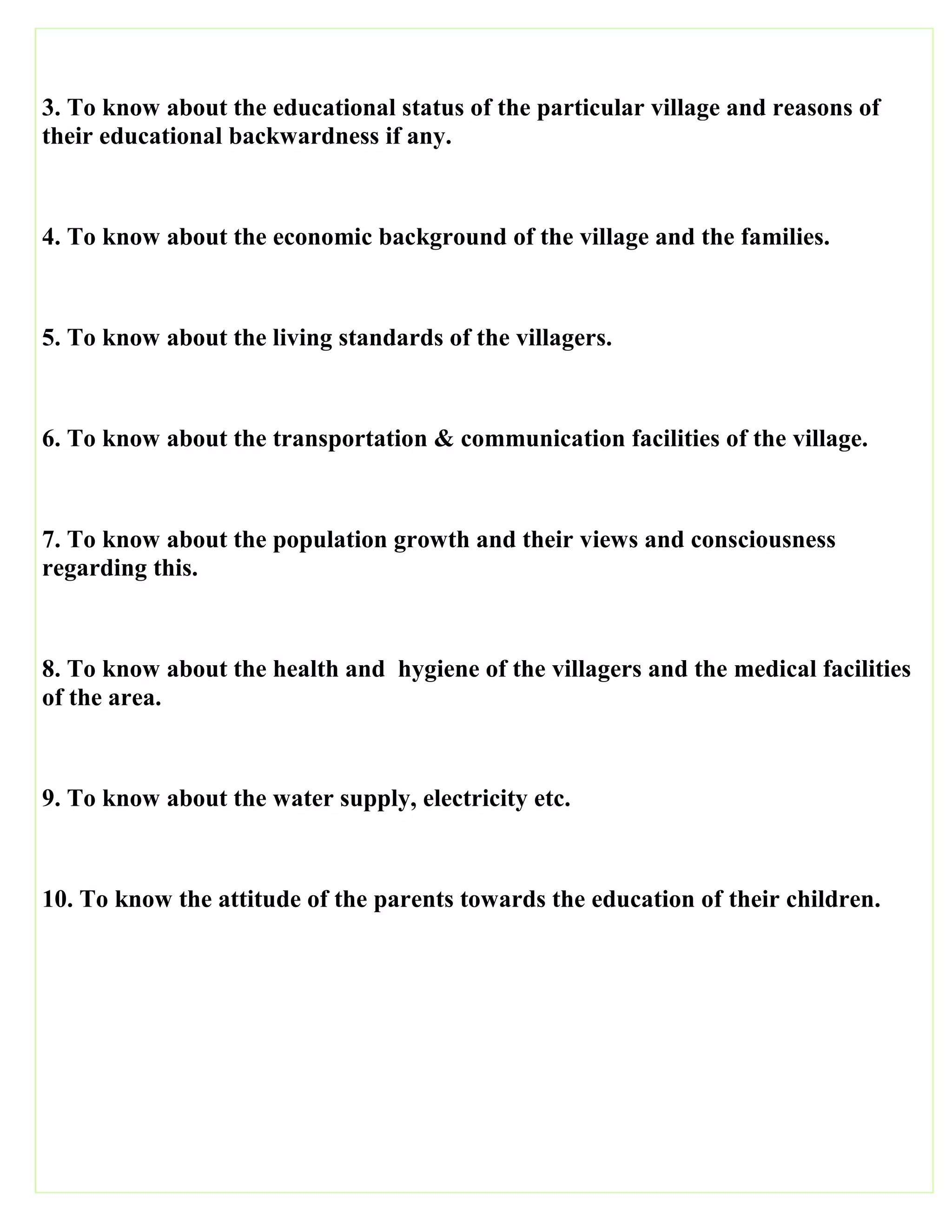 3. To know about the educational status of the particular village and reasons of
their educational backwardness if any.
4. To know about the economic background of the village and the families.
5. To know about the living standards of the villagers.
6. To know about the transportation & communication facilities of the village.
7. To know about the population growth and their views and consciousness
regarding this.
8. To know about the health and hygiene of the villagers and the medical facilities
of the area.
9. To know about the water supply, electricity etc.
10. To know the attitude of the parents towards the education of their children.
 