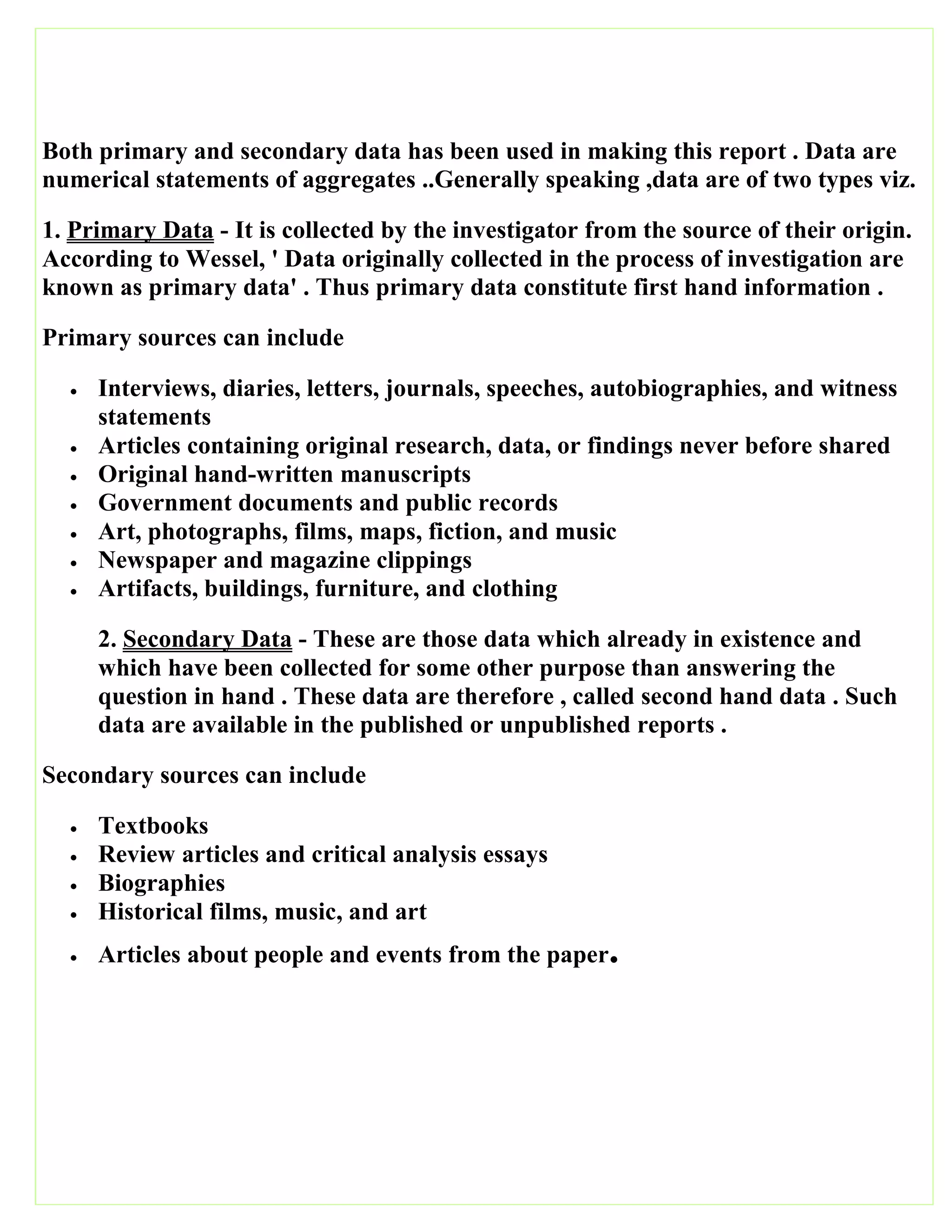 Both primary and secondary data has been used in making this report . Data are
numerical statements of aggregates ..Generally speaking ,data are of two types viz.
1. Primary Data - It is collected by the investigator from the source of their origin.
According to Wessel, ' Data originally collected in the process of investigation are
known as primary data' . Thus primary data constitute first hand information .
Primary sources can include
 Interviews, diaries, letters, journals, speeches, autobiographies, and witness
statements
 Articles containing original research, data, or findings never before shared
 Original hand-written manuscripts
 Government documents and public records
 Art, photographs, films, maps, fiction, and music
 Newspaper and magazine clippings
 Artifacts, buildings, furniture, and clothing
2. Secondary Data - These are those data which already in existence and
which have been collected for some other purpose than answering the
question in hand . These data are therefore , called second hand data . Such
data are available in the published or unpublished reports .
Secondary sources can include
 Textbooks
 Review articles and critical analysis essays
 Biographies
 Historical films, music, and art
 Articles about people and events from the paper.
 