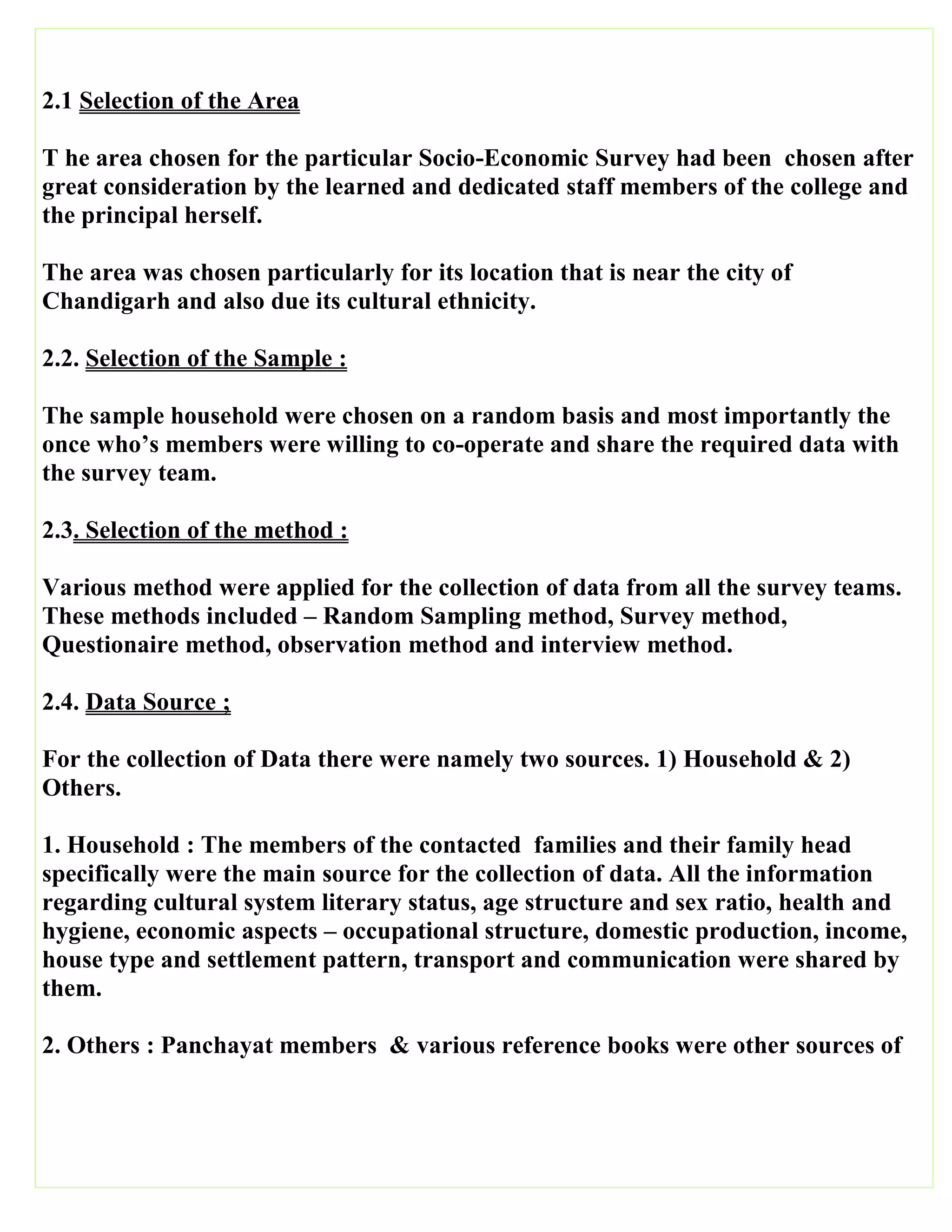 2.1 Selection of the Area
T he area chosen for the particular Socio-Economic Survey had been chosen after
great consideration by the learned and dedicated staff members of the college and
the principal herself.
The area was chosen particularly for its location that is near the city of
Chandigarh and also due its cultural ethnicity.
2.2. Selection of the Sample :
The sample household were chosen on a random basis and most importantly the
once who’s members were willing to co-operate and share the required data with
the survey team.
2.3. Selection of the method :
Various method were applied for the collection of data from all the survey teams.
These methods included – Random Sampling method, Survey method,
Questionaire method, observation method and interview method.
2.4. Data Source ;
For the collection of Data there were namely two sources. 1) Household & 2)
Others.
1. Household : The members of the contacted families and their family head
specifically were the main source for the collection of data. All the information
regarding cultural system literary status, age structure and sex ratio, health and
hygiene, economic aspects – occupational structure, domestic production, income,
house type and settlement pattern, transport and communication were shared by
them.
2. Others : Panchayat members & various reference books were other sources of
 