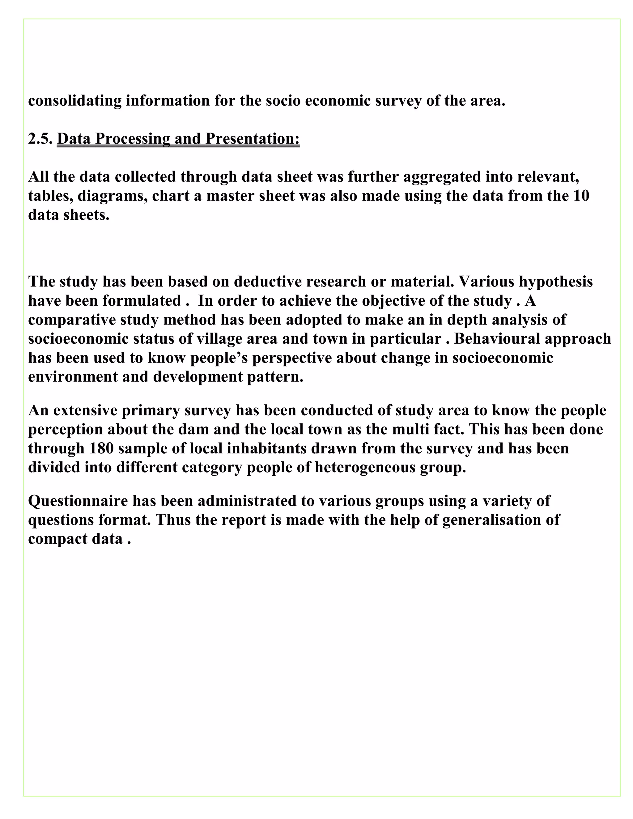 consolidating information for the socio economic survey of the area.
2.5. Data Processing and Presentation:
All the data collected through data sheet was further aggregated into relevant,
tables, diagrams, chart a master sheet was also made using the data from the 10
data sheets.
The study has been based on deductive research or material. Various hypothesis
have been formulated . In order to achieve the objective of the study . A
comparative study method has been adopted to make an in depth analysis of
socioeconomic status of village area and town in particular . Behavioural approach
has been used to know people’s perspective about change in socioeconomic
environment and development pattern.
An extensive primary survey has been conducted of study area to know the people
perception about the dam and the local town as the multi fact. This has been done
through 180 sample of local inhabitants drawn from the survey and has been
divided into different category people of heterogeneous group.
Questionnaire has been administrated to various groups using a variety of
questions format. Thus the report is made with the help of generalisation of
compact data .
 