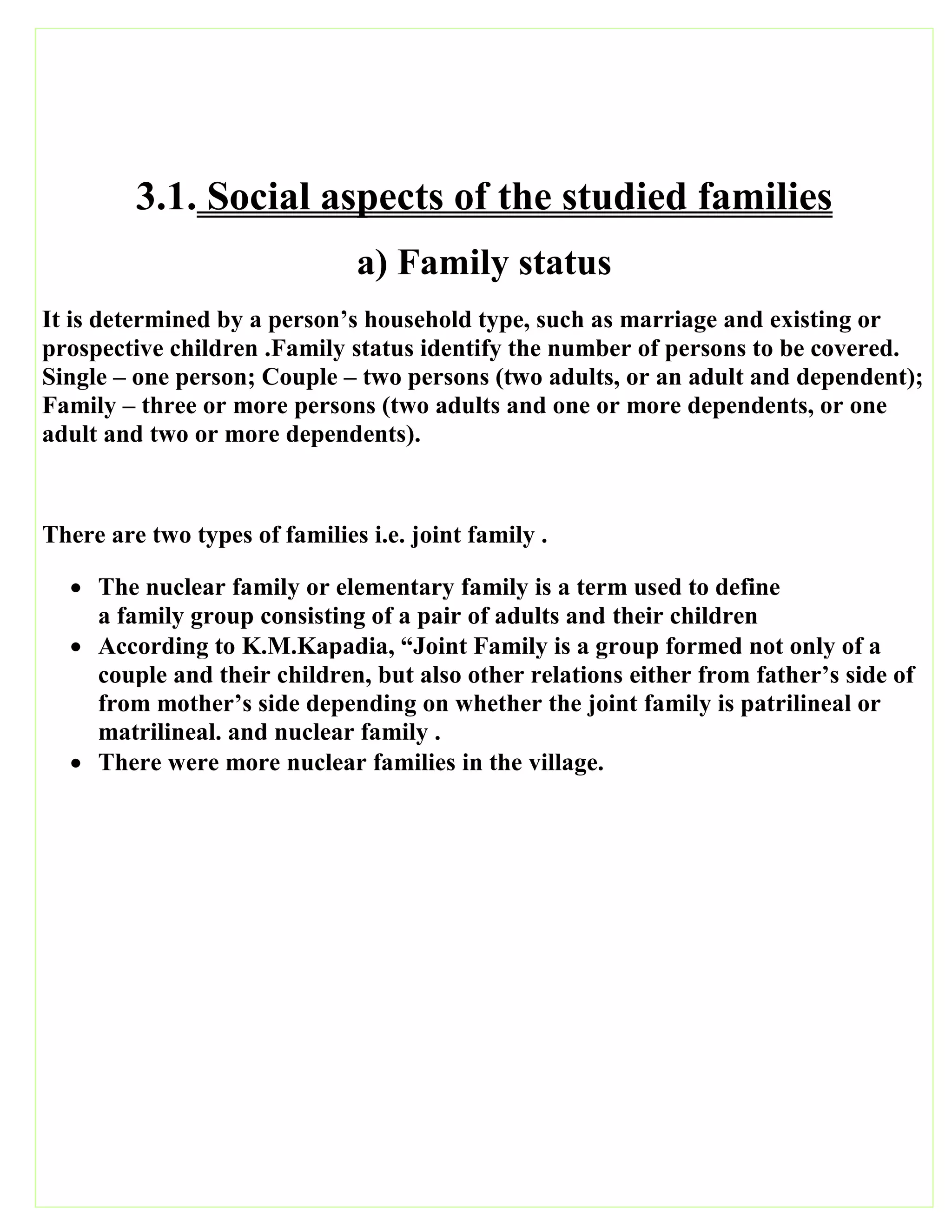 3.1. Social aspects of the studied families
a) Family status
It is determined by a person’s household type, such as marriage and existing or
prospective children .Family status identify the number of persons to be covered.
Single – one person; Couple – two persons (two adults, or an adult and dependent);
Family – three or more persons (two adults and one or more dependents, or one
adult and two or more dependents).
There are two types of families i.e. joint family .
 The nuclear family or elementary family is a term used to define
a family group consisting of a pair of adults and their children
 According to K.M.Kapadia, “Joint Family is a group formed not only of a
couple and their children, but also other relations either from father’s side of
from mother’s side depending on whether the joint family is patrilineal or
matrilineal. and nuclear family .
 There were more nuclear families in the village.
 