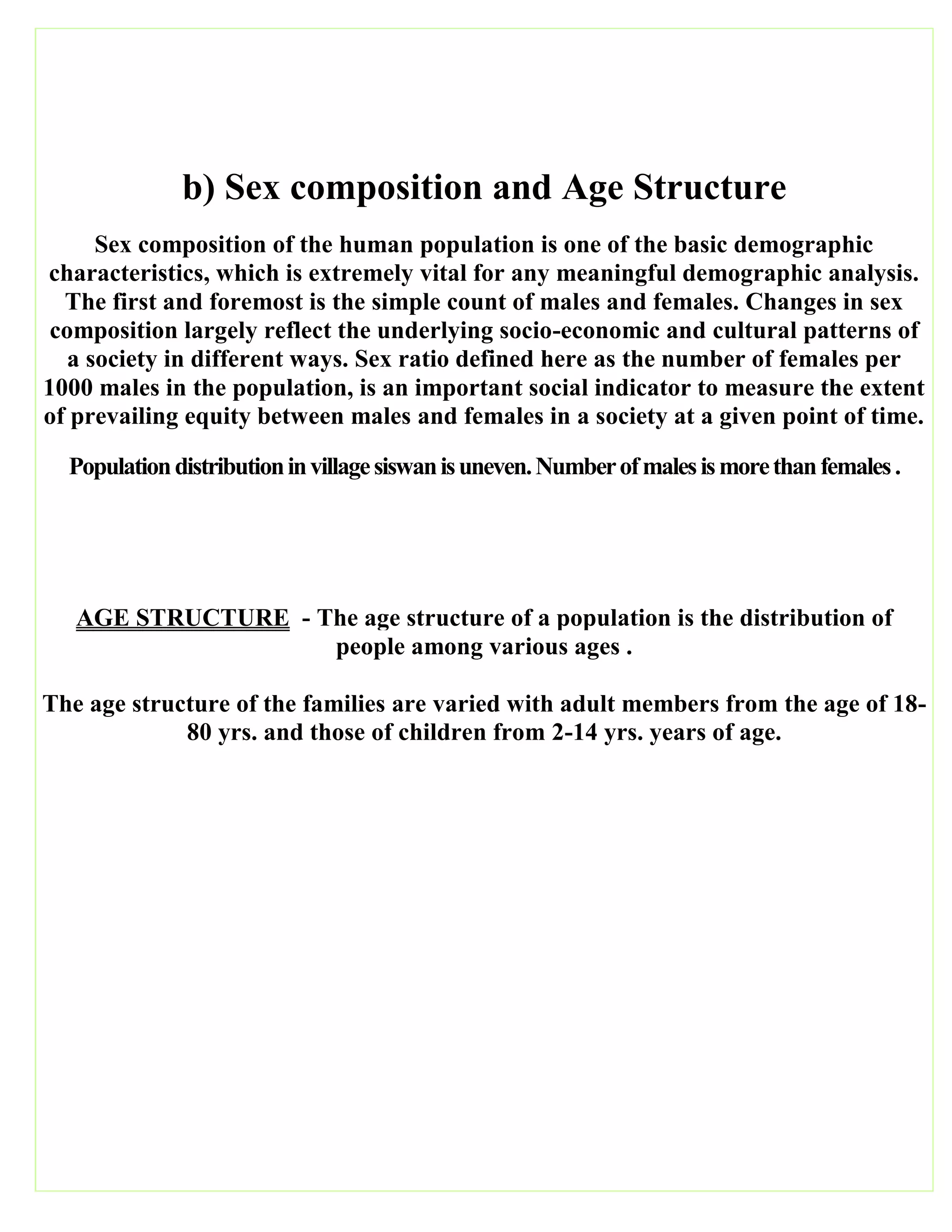 b) Sex composition and Age Structure
Sex composition of the human population is one of the basic demographic
characteristics, which is extremely vital for any meaningful demographic analysis.
The first and foremost is the simple count of males and females. Changes in sex
composition largely reflect the underlying socio-economic and cultural patterns of
a society in different ways. Sex ratio defined here as the number of females per
1000 males in the population, is an important social indicator to measure the extent
of prevailing equity between males and females in a society at a given point of time.
Populationdistributioninvillagesiswanisuneven.Numberofmalesismorethanfemales.
AGE STRUCTURE - The age structure of a population is the distribution of
people among various ages .
The age structure of the families are varied with adult members from the age of 18-
80 yrs. and those of children from 2-14 yrs. years of age.
 