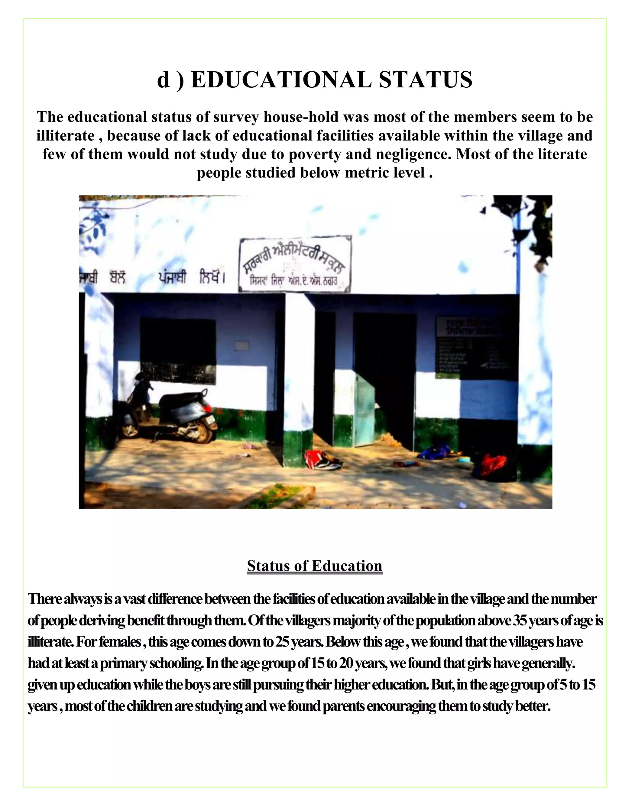 d ) EDUCATIONAL STATUS
The educational status of survey house-hold was most of the members seem to be
illiterate , because of lack of educational facilities available within the village and
few of them would not study due to poverty and negligence. Most of the literate
people studied below metric level .
Status of Education
Therealwaysisavastdifferencebetweenthefacilitiesofeducationavailableinthevillageandthenumber
ofpeoplederivingbenefitthroughthem.Ofthevillagersmajorityofthepopulationabove35yearsofageis
illiterate.Forfemales,thisagecomesdownto25years.Belowthisage,wefoundthatthevillagershave
hadatleastaprimaryschooling.Intheagegroupof15to20years,wefoundthatgirlshavegenerally.
givenupeducationwhiletheboysarestillpursuingtheirhighereducation.But,intheagegroupof5to15
years,mostofthechildrenarestudyingandwefoundparentsencouragingthemtostudybetter.
 