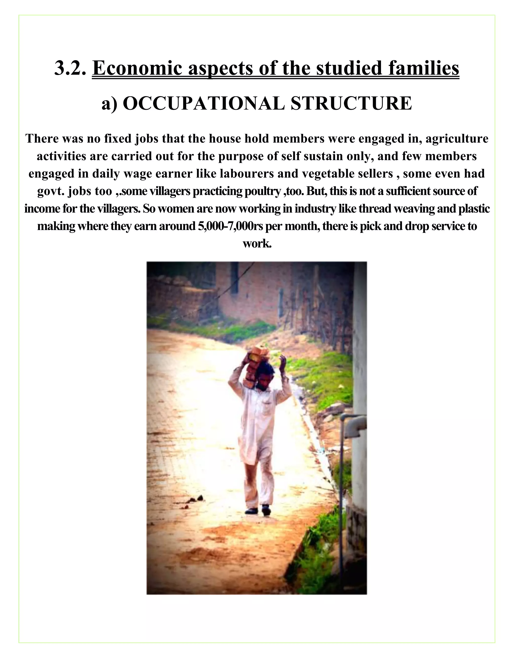 3.2. Economic aspects of the studied families
a) OCCUPATIONAL STRUCTURE
There was no fixed jobs that the house hold members were engaged in, agriculture
activities are carried out for the purpose of self sustain only, and few members
engaged in daily wage earner like labourers and vegetable sellers , some even had
govt. jobs too ,.somevillagerspracticingpoultry,too.But,thisisnotasufficientsourceof
incomeforthevillagers.Sowomenarenowworkinginindustrylikethreadweavingandplastic
makingwheretheyearnaround5,000-7,000rspermonth,thereispickanddropserviceto
work.
 
