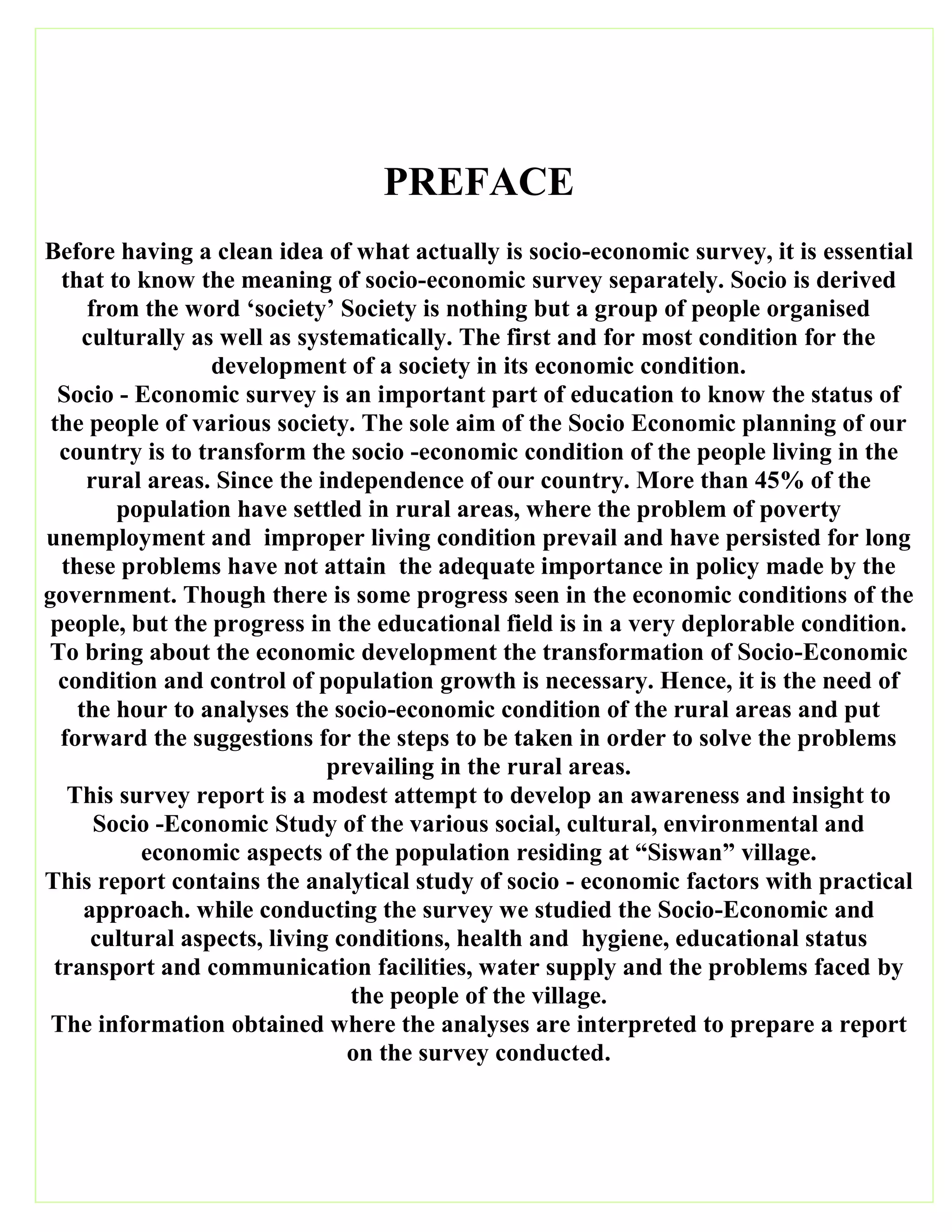 PREFACE
Before having a clean idea of what actually is socio-economic survey, it is essential
that to know the meaning of socio-economic survey separately. Socio is derived
from the word ‘society’ Society is nothing but a group of people organised
culturally as well as systematically. The first and for most condition for the
development of a society in its economic condition.
Socio - Economic survey is an important part of education to know the status of
the people of various society. The sole aim of the Socio Economic planning of our
country is to transform the socio -economic condition of the people living in the
rural areas. Since the independence of our country. More than 45% of the
population have settled in rural areas, where the problem of poverty
unemployment and improper living condition prevail and have persisted for long
these problems have not attain the adequate importance in policy made by the
government. Though there is some progress seen in the economic conditions of the
people, but the progress in the educational field is in a very deplorable condition.
To bring about the economic development the transformation of Socio-Economic
condition and control of population growth is necessary. Hence, it is the need of
the hour to analyses the socio-economic condition of the rural areas and put
forward the suggestions for the steps to be taken in order to solve the problems
prevailing in the rural areas.
This survey report is a modest attempt to develop an awareness and insight to
Socio -Economic Study of the various social, cultural, environmental and
economic aspects of the population residing at “Siswan” village.
This report contains the analytical study of socio - economic factors with practical
approach. while conducting the survey we studied the Socio-Economic and
cultural aspects, living conditions, health and hygiene, educational status
transport and communication facilities, water supply and the problems faced by
the people of the village.
The information obtained where the analyses are interpreted to prepare a report
on the survey conducted.
 
