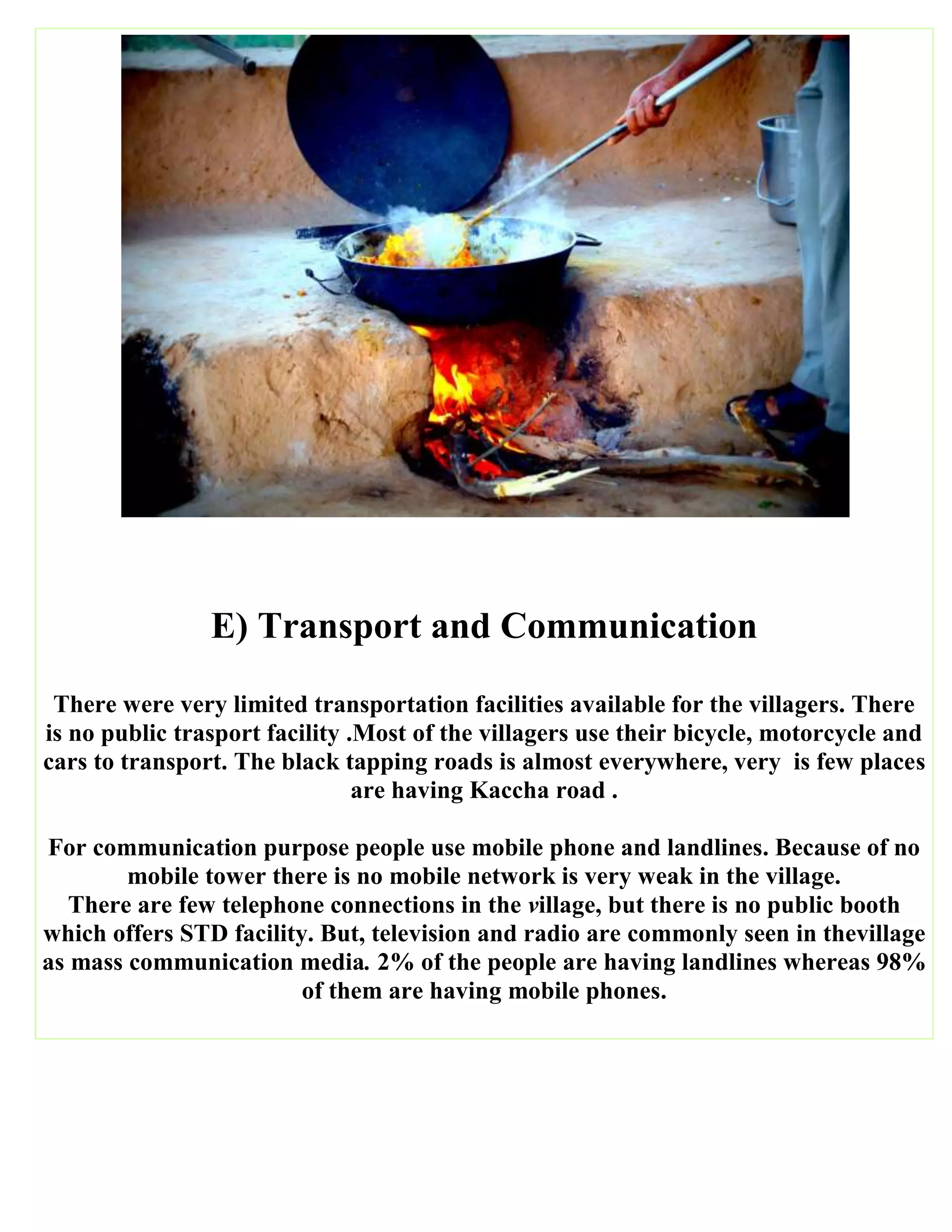 E) Transport and Communication
There were very limited transportation facilities available for the villagers. There
is no public trasport facility .Most of the villagers use their bicycle, motorcycle and
cars to transport. The black tapping roads is almost everywhere, very is few places
are having Kaccha road .
For communication purpose people use mobile phone and landlines. Because of no
mobile tower there is no mobile network is very weak in the village.
There are few telephone connections in the village, but there is no public booth
which offers STD facility. But, television and radio are commonly seen in thevillage
as mass communication media. 2% of the people are having landlines whereas 98%
of them are having mobile phones.
 