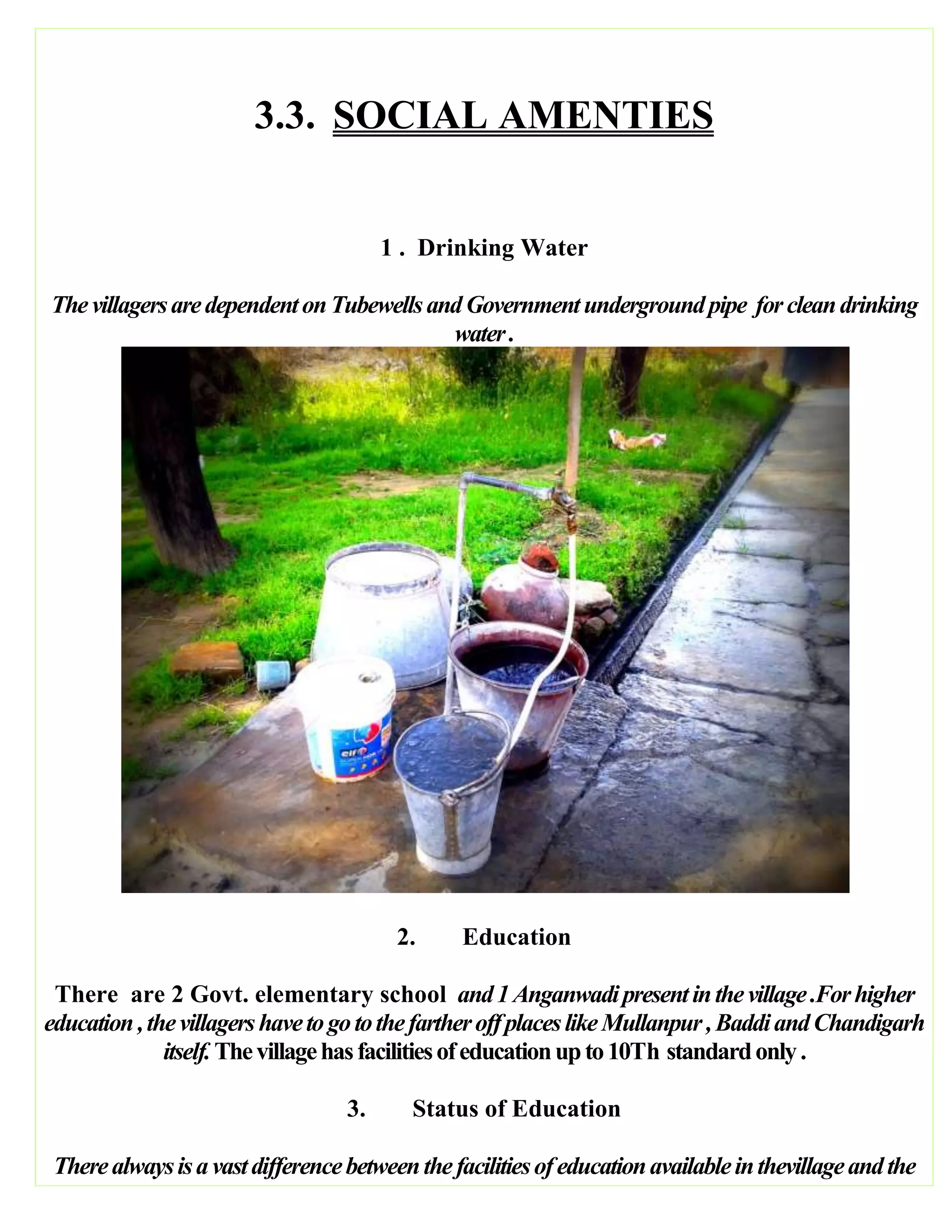 3.3. SOCIAL AMENTIES
1 . Drinking Water
ThevillagersaredependentonTubewellsandGovernmentundergroundpipe forcleandrinking
water.
2. Education
There are 2 Govt. elementary school and1Anganwadipresentinthevillage.Forhigher
education,thevillagershavetogotothefartheroffplaceslikeMullanpur,BaddiandChandigarh
itself.Thevillagehasfacilitiesofeducationupto10Th standardonly.
3. Status of Education
Therealwaysisavastdifferencebetweenthefacilitiesofeducationavailableinthevillageandthe
 
