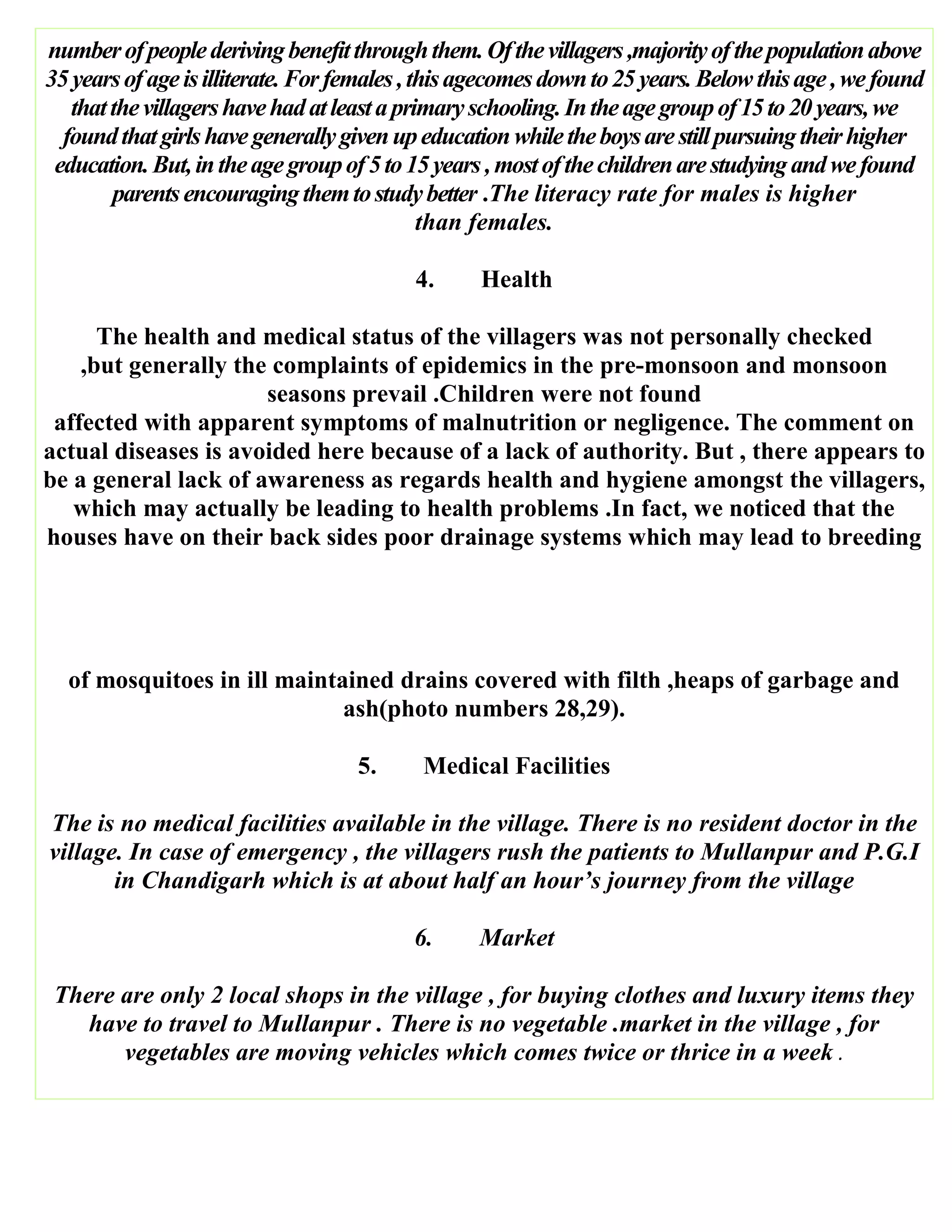 numberofpeoplederivingbenefitthroughthem.Ofthevillagers,majorityofthepopulationabove
35yearsofageisilliterate.Forfemales,thisagecomesdownto25years.Belowthisage,wefound
thatthevillagershavehadatleastaprimaryschooling.Intheagegroupof15to20years,we
foundthatgirlshavegenerallygivenupeducationwhiletheboysarestillpursuingtheirhigher
education.But,intheagegroupof5to15years,mostofthechildrenarestudyingandwefound
parentsencouragingthemtostudybetter .The literacy rate for males is higher
than females.
4. Health
The health and medical status of the villagers was not personally checked
,but generally the complaints of epidemics in the pre-monsoon and monsoon
seasons prevail .Children were not found
affected with apparent symptoms of malnutrition or negligence. The comment on
actual diseases is avoided here because of a lack of authority. But , there appears to
be a general lack of awareness as regards health and hygiene amongst the villagers,
which may actually be leading to health problems .In fact, we noticed that the
houses have on their back sides poor drainage systems which may lead to breeding
of mosquitoes in ill maintained drains covered with filth ,heaps of garbage and
ash(photo numbers 28,29).
5. Medical Facilities
The is no medical facilities available in the village. There is no resident doctor in the
village. In case of emergency , the villagers rush the patients to Mullanpur and P.G.I
in Chandigarh which is at about half an hour’s journey from the village
6. Market
There are only 2 local shops in the village , for buying clothes and luxury items they
have to travel to Mullanpur . There is no vegetable .market in the village , for
vegetables are moving vehicles which comes twice or thrice in a week .
 
