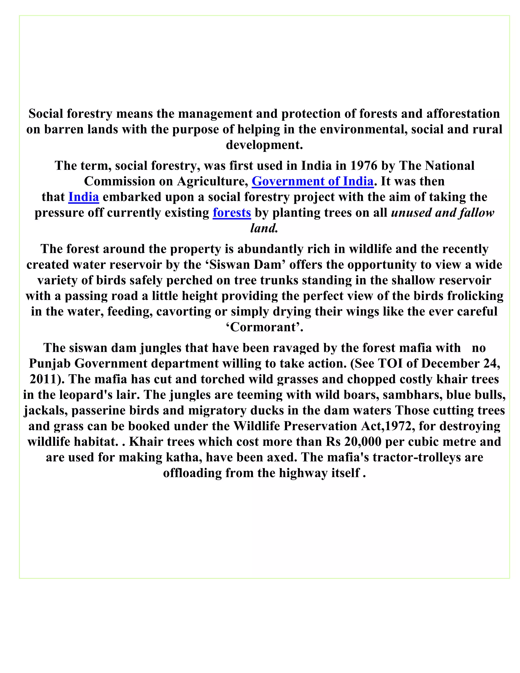 Social forestry means the management and protection of forests and afforestation
on barren lands with the purpose of helping in the environmental, social and rural
development.
The term, social forestry, was first used in India in 1976 by The National
Commission on Agriculture, Government of India. It was then
that India embarked upon a social forestry project with the aim of taking the
pressure off currently existing forests by planting trees on all unused and fallow
land.
The forest around the property is abundantly rich in wildlife and the recently
created water reservoir by the ‘Siswan Dam’ offers the opportunity to view a wide
variety of birds safely perched on tree trunks standing in the shallow reservoir
with a passing road a little height providing the perfect view of the birds frolicking
in the water, feeding, cavorting or simply drying their wings like the ever careful
‘Cormorant’.
The siswan dam jungles that have been ravaged by the forest mafia with no
Punjab Government department willing to take action. (See TOI of December 24,
2011). The mafia has cut and torched wild grasses and chopped costly khair trees
in the leopard's lair. The jungles are teeming with wild boars, sambhars, blue bulls,
jackals, passerine birds and migratory ducks in the dam waters Those cutting trees
and grass can be booked under the Wildlife Preservation Act,1972, for destroying
wildlife habitat. . Khair trees which cost more than Rs 20,000 per cubic metre and
are used for making katha, have been axed. The mafia's tractor-trolleys are
offloading from the highway itself .
 