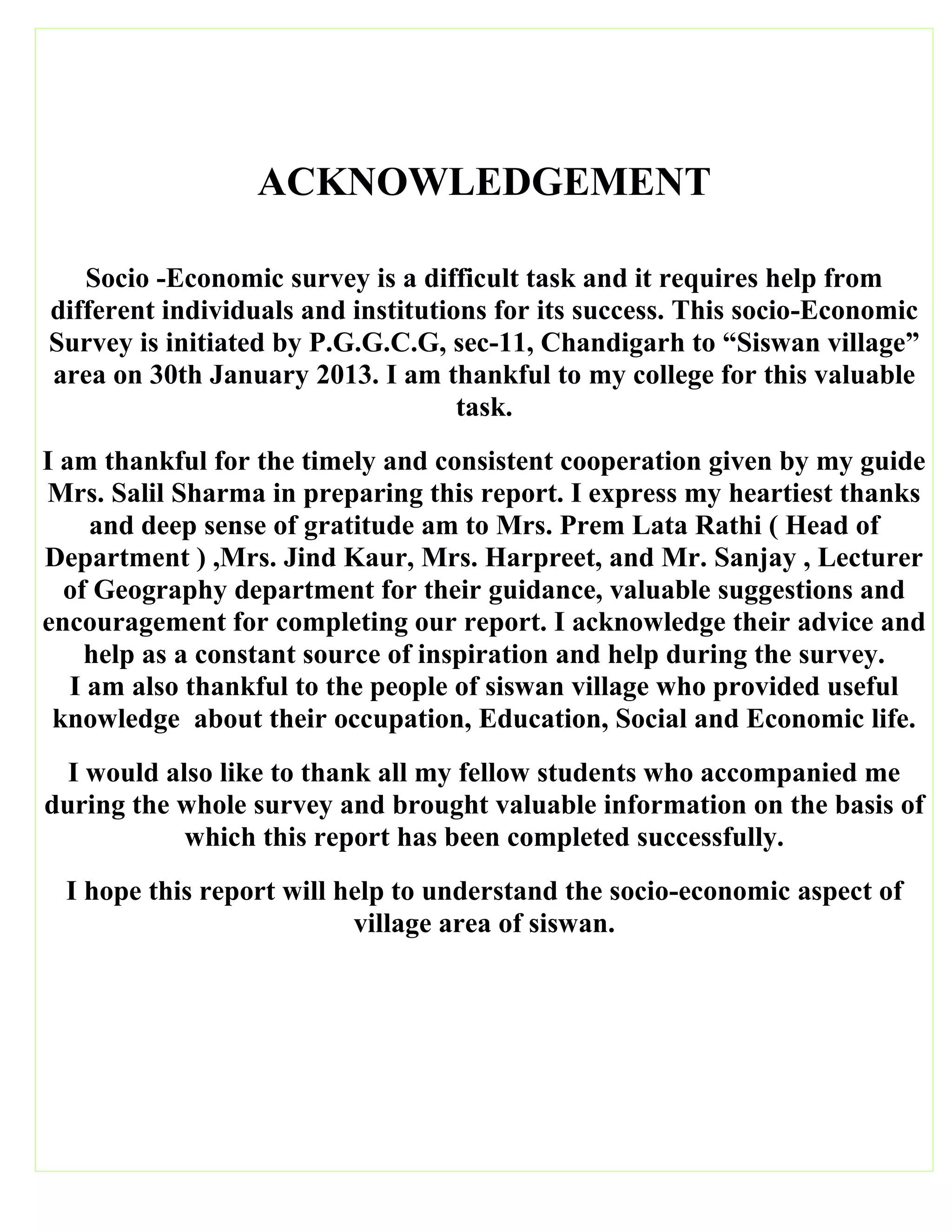 ACKNOWLEDGEMENT
Socio -Economic survey is a difficult task and it requires help from
different individuals and institutions for its success. This socio-Economic
Survey is initiated by P.G.G.C.G, sec-11, Chandigarh to “Siswan village”
area on 30th January 2013. I am thankful to my college for this valuable
task.
I am thankful for the timely and consistent cooperation given by my guide
Mrs. Salil Sharma in preparing this report. I express my heartiest thanks
and deep sense of gratitude am to Mrs. Prem Lata Rathi ( Head of
Department ) ,Mrs. Jind Kaur, Mrs. Harpreet, and Mr. Sanjay , Lecturer
of Geography department for their guidance, valuable suggestions and
encouragement for completing our report. I acknowledge their advice and
help as a constant source of inspiration and help during the survey.
I am also thankful to the people of siswan village who provided useful
knowledge about their occupation, Education, Social and Economic life.
I would also like to thank all my fellow students who accompanied me
during the whole survey and brought valuable information on the basis of
which this report has been completed successfully.
I hope this report will help to understand the socio-economic aspect of
village area of siswan.
 