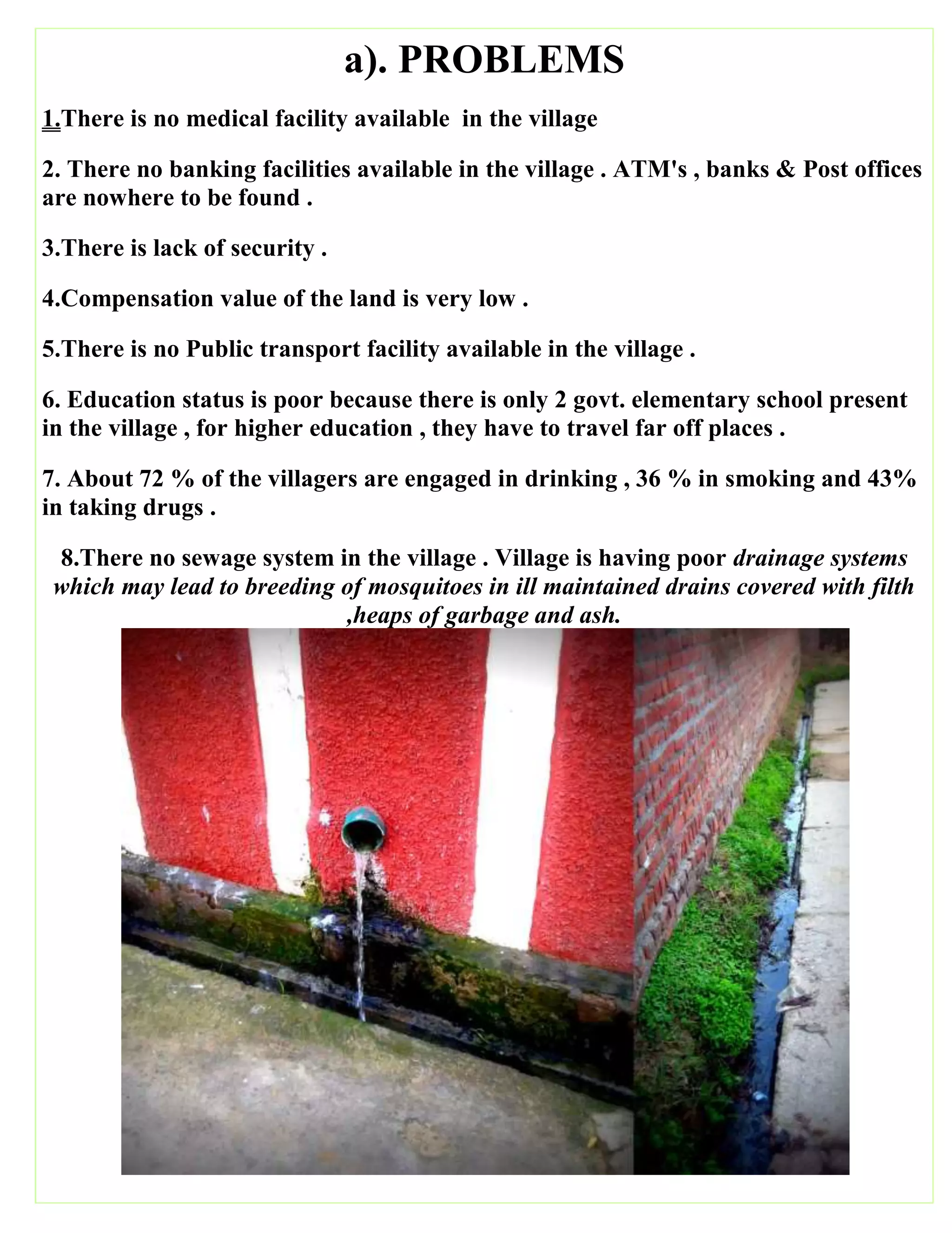 a). PROBLEMS
1.There is no medical facility available in the village
2. There no banking facilities available in the village . ATM's , banks & Post offices
are nowhere to be found .
3.There is lack of security .
4.Compensation value of the land is very low .
5.There is no Public transport facility available in the village .
6. Education status is poor because there is only 2 govt. elementary school present
in the village , for higher education , they have to travel far off places .
7. About 72 % of the villagers are engaged in drinking , 36 % in smoking and 43%
in taking drugs .
8.There no sewage system in the village . Village is having poor drainage systems
which may lead to breeding of mosquitoes in ill maintained drains covered with filth
,heaps of garbage and ash.
 
