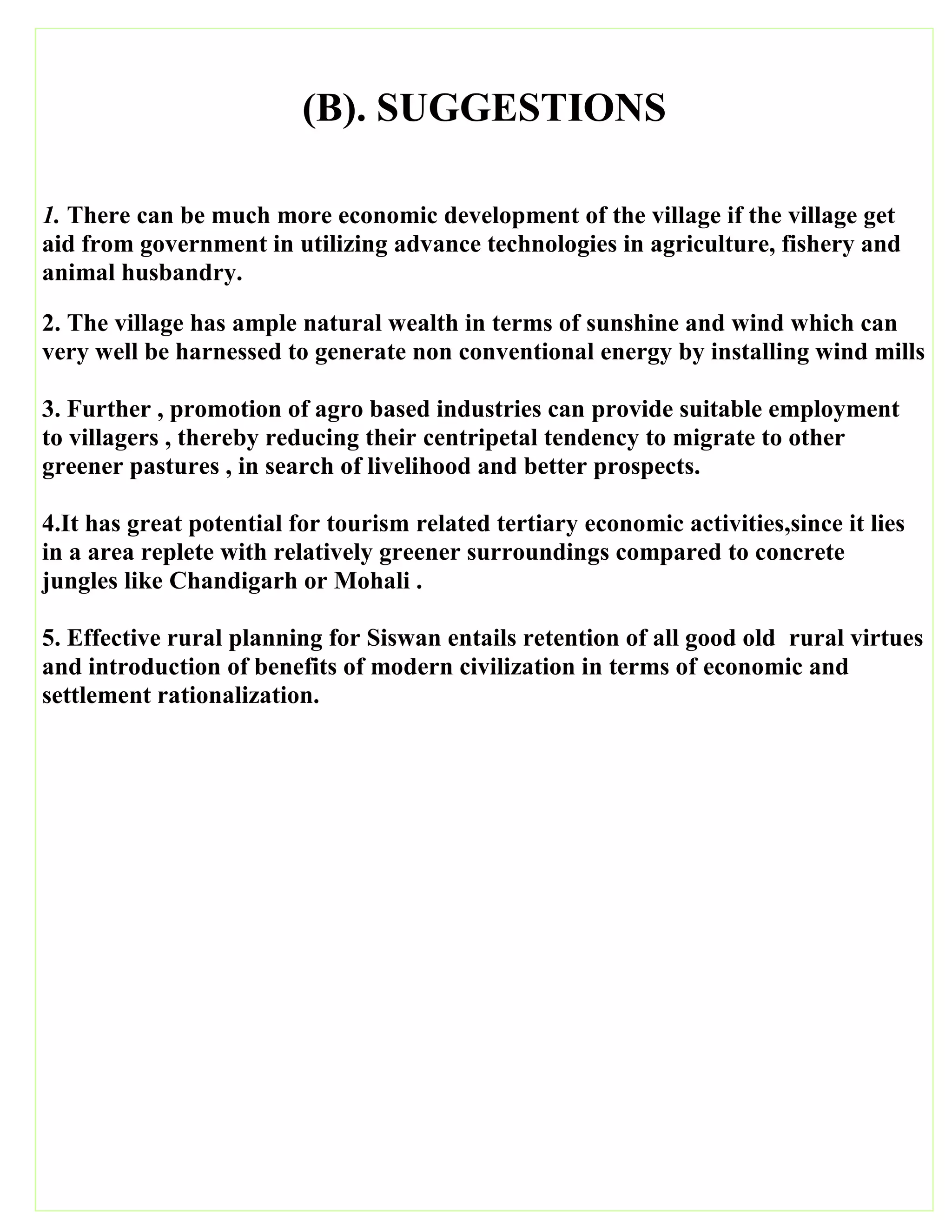 (B). SUGGESTIONS
1. There can be much more economic development of the village if the village get
aid from government in utilizing advance technologies in agriculture, fishery and
animal husbandry.
2. The village has ample natural wealth in terms of sunshine and wind which can
very well be harnessed to generate non conventional energy by installing wind mills
3. Further , promotion of agro based industries can provide suitable employment
to villagers , thereby reducing their centripetal tendency to migrate to other
greener pastures , in search of livelihood and better prospects.
4.It has great potential for tourism related tertiary economic activities,since it lies
in a area replete with relatively greener surroundings compared to concrete
jungles like Chandigarh or Mohali .
5. Effective rural planning for Siswan entails retention of all good old rural virtues
and introduction of benefits of modern civilization in terms of economic and
settlement rationalization.
 