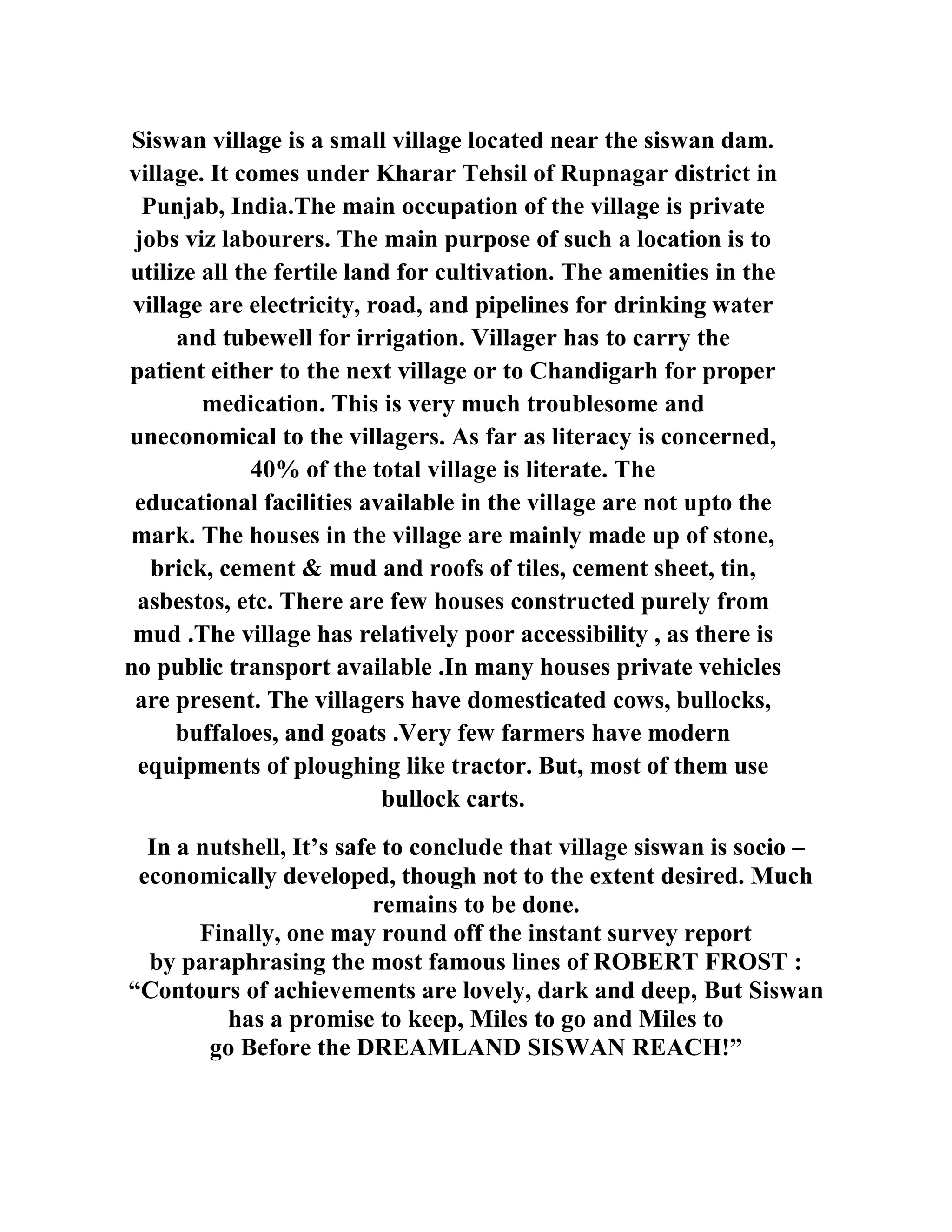 Siswan village is a small village located near the siswan dam.
village. It comes under Kharar Tehsil of Rupnagar district in
Punjab, India.The main occupation of the village is private
jobs viz labourers. The main purpose of such a location is to
utilize all the fertile land for cultivation. The amenities in the
village are electricity, road, and pipelines for drinking water
and tubewell for irrigation. Villager has to carry the
patient either to the next village or to Chandigarh for proper
medication. This is very much troublesome and
uneconomical to the villagers. As far as literacy is concerned,
40% of the total village is literate. The
educational facilities available in the village are not upto the
mark. The houses in the village are mainly made up of stone,
brick, cement & mud and roofs of tiles, cement sheet, tin,
asbestos, etc. There are few houses constructed purely from
mud .The village has relatively poor accessibility , as there is
no public transport available .In many houses private vehicles
are present. The villagers have domesticated cows, bullocks,
buffaloes, and goats .Very few farmers have modern
equipments of ploughing like tractor. But, most of them use
bullock carts.
In a nutshell, It’s safe to conclude that village siswan is socio –
economically developed, though not to the extent desired. Much
remains to be done.
Finally, one may round off the instant survey report
by paraphrasing the most famous lines of ROBERT FROST :
“Contours of achievements are lovely, dark and deep, But Siswan
has a promise to keep, Miles to go and Miles to
go Before the DREAMLAND SISWAN REACH!”
 