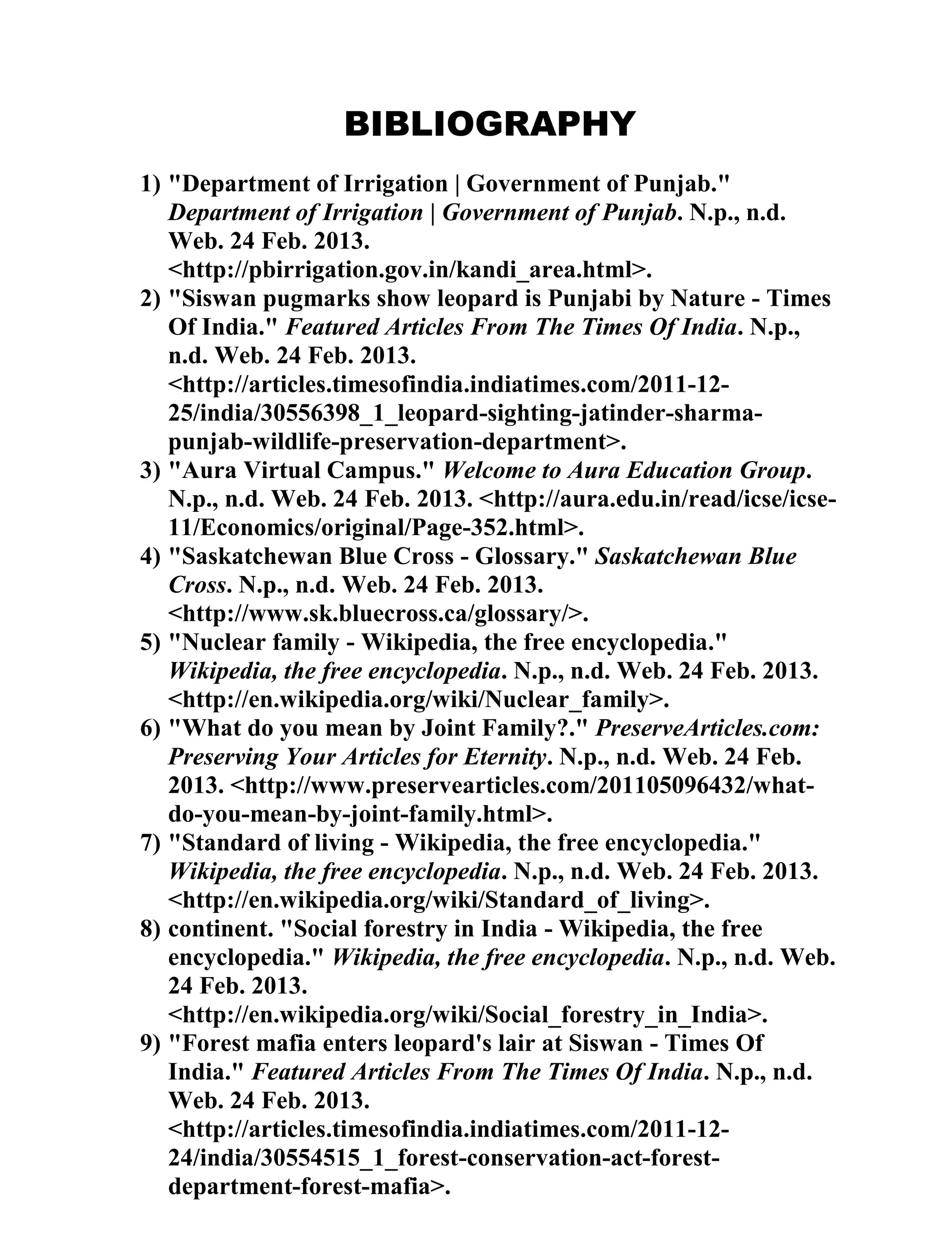 BIBLIOGRAPHY
1) "Department of Irrigation | Government of Punjab."
Department of Irrigation | Government of Punjab. N.p., n.d.
Web. 24 Feb. 2013.
<http://pbirrigation.gov.in/kandi_area.html>.
2) "Siswan pugmarks show leopard is Punjabi by Nature - Times
Of India." Featured Articles From The Times Of India. N.p.,
n.d. Web. 24 Feb. 2013.
<http://articles.timesofindia.indiatimes.com/2011-12-
25/india/30556398_1_leopard-sighting-jatinder-sharma-
punjab-wildlife-preservation-department>.
3) "Aura Virtual Campus." Welcome to Aura Education Group.
N.p., n.d. Web. 24 Feb. 2013. <http://aura.edu.in/read/icse/icse-
11/Economics/original/Page-352.html>.
4) "Saskatchewan Blue Cross - Glossary." Saskatchewan Blue
Cross. N.p., n.d. Web. 24 Feb. 2013.
<http://www.sk.bluecross.ca/glossary/>.
5) "Nuclear family - Wikipedia, the free encyclopedia."
Wikipedia, the free encyclopedia. N.p., n.d. Web. 24 Feb. 2013.
<http://en.wikipedia.org/wiki/Nuclear_family>.
6) "What do you mean by Joint Family?." PreserveArticles.com:
Preserving Your Articles for Eternity. N.p., n.d. Web. 24 Feb.
2013. <http://www.preservearticles.com/201105096432/what-
do-you-mean-by-joint-family.html>.
7) "Standard of living - Wikipedia, the free encyclopedia."
Wikipedia, the free encyclopedia. N.p., n.d. Web. 24 Feb. 2013.
<http://en.wikipedia.org/wiki/Standard_of_living>.
8) continent. "Social forestry in India - Wikipedia, the free
encyclopedia." Wikipedia, the free encyclopedia. N.p., n.d. Web.
24 Feb. 2013.
<http://en.wikipedia.org/wiki/Social_forestry_in_India>.
9) "Forest mafia enters leopard's lair at Siswan - Times Of
India." Featured Articles From The Times Of India. N.p., n.d.
Web. 24 Feb. 2013.
<http://articles.timesofindia.indiatimes.com/2011-12-
24/india/30554515_1_forest-conservation-act-forest-
department-forest-mafia>.
 
