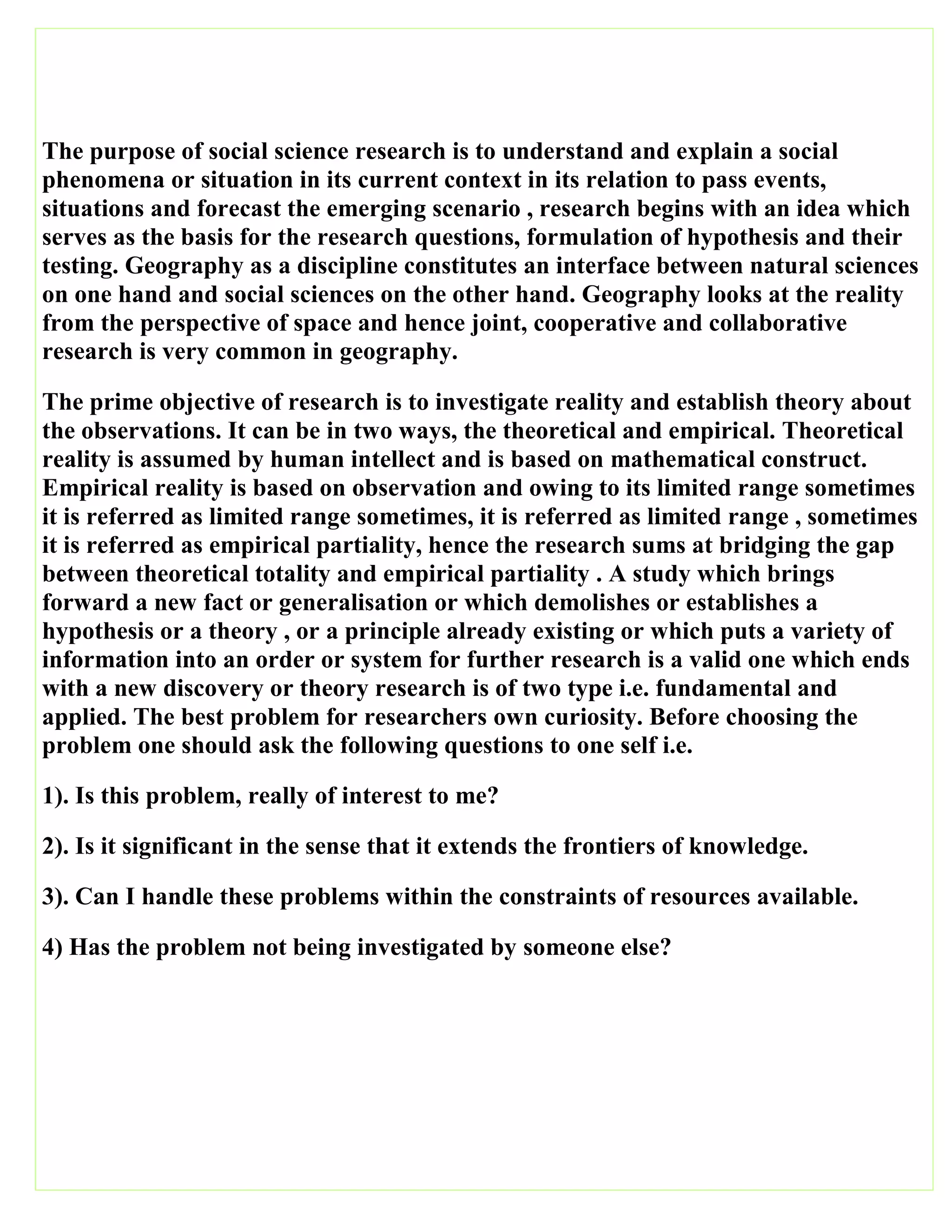 The purpose of social science research is to understand and explain a social
phenomena or situation in its current context in its relation to pass events,
situations and forecast the emerging scenario , research begins with an idea which
serves as the basis for the research questions, formulation of hypothesis and their
testing. Geography as a discipline constitutes an interface between natural sciences
on one hand and social sciences on the other hand. Geography looks at the reality
from the perspective of space and hence joint, cooperative and collaborative
research is very common in geography.
The prime objective of research is to investigate reality and establish theory about
the observations. It can be in two ways, the theoretical and empirical. Theoretical
reality is assumed by human intellect and is based on mathematical construct.
Empirical reality is based on observation and owing to its limited range sometimes
it is referred as limited range sometimes, it is referred as limited range , sometimes
it is referred as empirical partiality, hence the research sums at bridging the gap
between theoretical totality and empirical partiality . A study which brings
forward a new fact or generalisation or which demolishes or establishes a
hypothesis or a theory , or a principle already existing or which puts a variety of
information into an order or system for further research is a valid one which ends
with a new discovery or theory research is of two type i.e. fundamental and
applied. The best problem for researchers own curiosity. Before choosing the
problem one should ask the following questions to one self i.e.
1). Is this problem, really of interest to me?
2). Is it significant in the sense that it extends the frontiers of knowledge.
3). Can I handle these problems within the constraints of resources available.
4) Has the problem not being investigated by someone else?
 