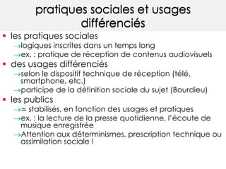 pratiques sociales et usages 
différenciés 
 les pratiques sociales 
logiques inscrites dans un temps long 
ex. : pratique de réception de contenus audiovisuels 
 des usages différenciés 
selon le dispositif technique de réception (télé, 
smartphone, etc.) 
participe de la définition sociale du sujet (Bourdieu) 
 les publics 
≃ stabilisés, en fonction des usages et pratiques 
ex. : la lecture de la presse quotidienne, l’écoute de 
musique enregistrée 
Attention aux déterminismes, prescription technique ou 
assimilation sociale ! 
 
