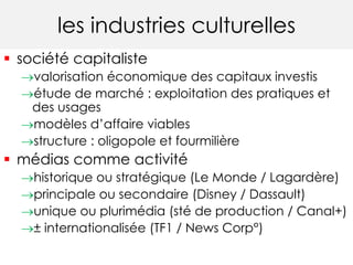 les industries culturelles 
 société capitaliste 
valorisation économique des capitaux investis 
étude de marché : exploitation des pratiques et 
des usages 
modèles d’affaire viables 
structure : oligopole et fourmilière 
 médias comme activité 
historique ou stratégique (Le Monde / Lagardère) 
principale ou secondaire (Disney / Dassault) 
unique ou plurimédia (sté de production / Canal+) 
± internationalisée (TF1 / News Corp°) 
 