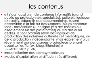 les contenus 
 « Il s’agit aussi bien de contenus informatifs (grand 
public ou professionnels spécialisés), culturels, ludiques-distractifs, 
éducatifs que documentaires. Ils sont 
accessibles à la fois sur des supports (où les contenus 
sont « matérialisés »), en ligne (via des médias ou 
directement sur des plateformes) ou via des outils 
dédiés. Ils sont produits selon des logiques de 
production des industries culturelles et médiatiques, ou 
de la production indépendante, mais également plus 
récemment par des usagers-producteurs prenant 
appui sur les Tic (ex. blogs littéraires) » 
(MIEGE, 2007, p. 232) 
 Industrialisation des biens symboliques 
 Modes d’exploitation et diffusion très différents 
 